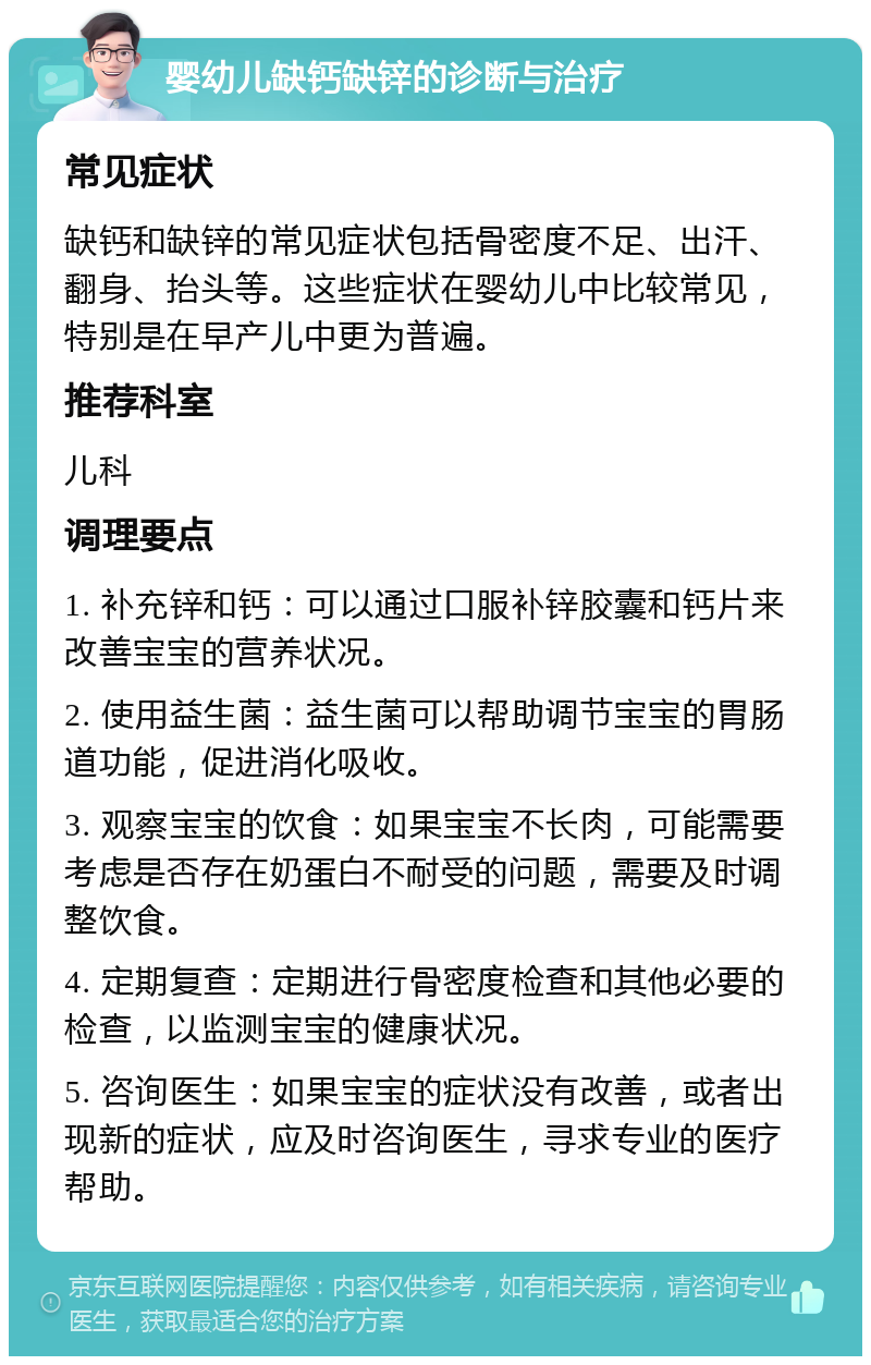 婴幼儿缺钙缺锌的诊断与治疗 常见症状 缺钙和缺锌的常见症状包括骨密度不足、出汗、翻身、抬头等。这些症状在婴幼儿中比较常见，特别是在早产儿中更为普遍。 推荐科室 儿科 调理要点 1. 补充锌和钙：可以通过口服补锌胶囊和钙片来改善宝宝的营养状况。 2. 使用益生菌：益生菌可以帮助调节宝宝的胃肠道功能，促进消化吸收。 3. 观察宝宝的饮食：如果宝宝不长肉，可能需要考虑是否存在奶蛋白不耐受的问题，需要及时调整饮食。 4. 定期复查：定期进行骨密度检查和其他必要的检查，以监测宝宝的健康状况。 5. 咨询医生：如果宝宝的症状没有改善，或者出现新的症状，应及时咨询医生，寻求专业的医疗帮助。