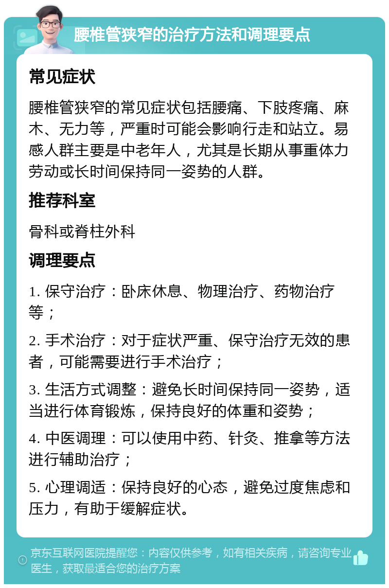 腰椎管狭窄的治疗方法和调理要点 常见症状 腰椎管狭窄的常见症状包括腰痛、下肢疼痛、麻木、无力等，严重时可能会影响行走和站立。易感人群主要是中老年人，尤其是长期从事重体力劳动或长时间保持同一姿势的人群。 推荐科室 骨科或脊柱外科 调理要点 1. 保守治疗：卧床休息、物理治疗、药物治疗等； 2. 手术治疗：对于症状严重、保守治疗无效的患者，可能需要进行手术治疗； 3. 生活方式调整：避免长时间保持同一姿势，适当进行体育锻炼，保持良好的体重和姿势； 4. 中医调理：可以使用中药、针灸、推拿等方法进行辅助治疗； 5. 心理调适：保持良好的心态，避免过度焦虑和压力，有助于缓解症状。