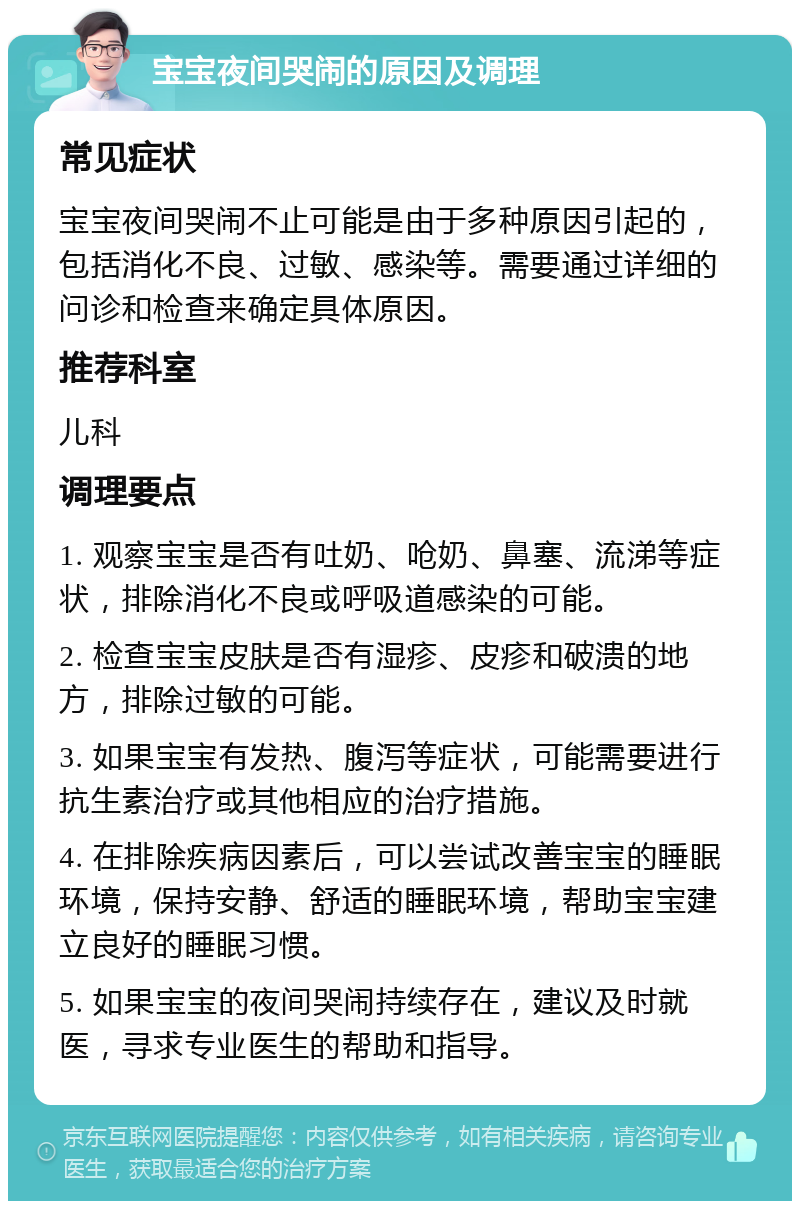 宝宝夜间哭闹的原因及调理 常见症状 宝宝夜间哭闹不止可能是由于多种原因引起的，包括消化不良、过敏、感染等。需要通过详细的问诊和检查来确定具体原因。 推荐科室 儿科 调理要点 1. 观察宝宝是否有吐奶、呛奶、鼻塞、流涕等症状，排除消化不良或呼吸道感染的可能。 2. 检查宝宝皮肤是否有湿疹、皮疹和破溃的地方，排除过敏的可能。 3. 如果宝宝有发热、腹泻等症状，可能需要进行抗生素治疗或其他相应的治疗措施。 4. 在排除疾病因素后，可以尝试改善宝宝的睡眠环境，保持安静、舒适的睡眠环境，帮助宝宝建立良好的睡眠习惯。 5. 如果宝宝的夜间哭闹持续存在，建议及时就医，寻求专业医生的帮助和指导。