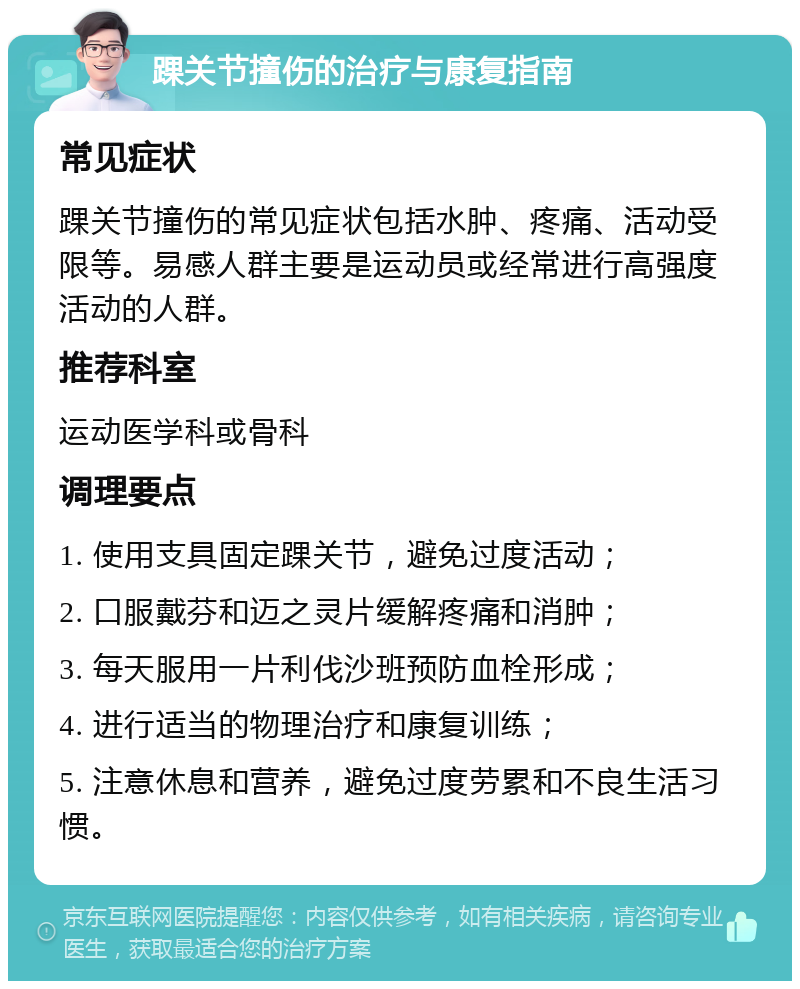 踝关节撞伤的治疗与康复指南 常见症状 踝关节撞伤的常见症状包括水肿、疼痛、活动受限等。易感人群主要是运动员或经常进行高强度活动的人群。 推荐科室 运动医学科或骨科 调理要点 1. 使用支具固定踝关节，避免过度活动； 2. 口服戴芬和迈之灵片缓解疼痛和消肿； 3. 每天服用一片利伐沙班预防血栓形成； 4. 进行适当的物理治疗和康复训练； 5. 注意休息和营养，避免过度劳累和不良生活习惯。