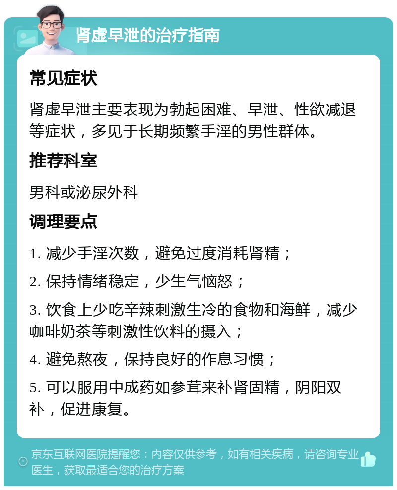 肾虚早泄的治疗指南 常见症状 肾虚早泄主要表现为勃起困难、早泄、性欲减退等症状，多见于长期频繁手淫的男性群体。 推荐科室 男科或泌尿外科 调理要点 1. 减少手淫次数，避免过度消耗肾精； 2. 保持情绪稳定，少生气恼怒； 3. 饮食上少吃辛辣刺激生冷的食物和海鲜，减少咖啡奶茶等刺激性饮料的摄入； 4. 避免熬夜，保持良好的作息习惯； 5. 可以服用中成药如参茸来补肾固精，阴阳双补，促进康复。