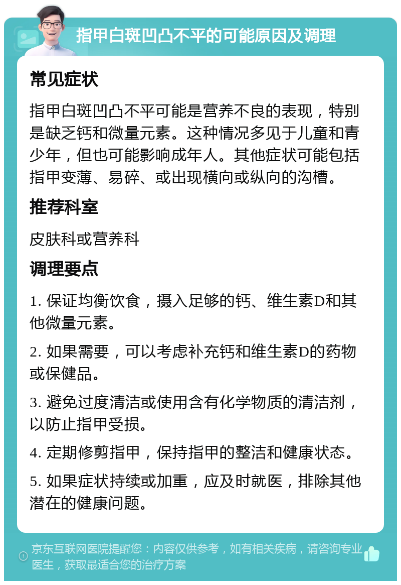 指甲白斑凹凸不平的可能原因及调理 常见症状 指甲白斑凹凸不平可能是营养不良的表现，特别是缺乏钙和微量元素。这种情况多见于儿童和青少年，但也可能影响成年人。其他症状可能包括指甲变薄、易碎、或出现横向或纵向的沟槽。 推荐科室 皮肤科或营养科 调理要点 1. 保证均衡饮食，摄入足够的钙、维生素D和其他微量元素。 2. 如果需要，可以考虑补充钙和维生素D的药物或保健品。 3. 避免过度清洁或使用含有化学物质的清洁剂，以防止指甲受损。 4. 定期修剪指甲，保持指甲的整洁和健康状态。 5. 如果症状持续或加重，应及时就医，排除其他潜在的健康问题。