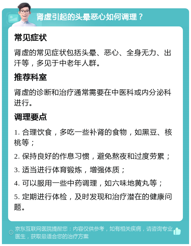 肾虚引起的头晕恶心如何调理？ 常见症状 肾虚的常见症状包括头晕、恶心、全身无力、出汗等，多见于中老年人群。 推荐科室 肾虚的诊断和治疗通常需要在中医科或内分泌科进行。 调理要点 1. 合理饮食，多吃一些补肾的食物，如黑豆、核桃等； 2. 保持良好的作息习惯，避免熬夜和过度劳累； 3. 适当进行体育锻炼，增强体质； 4. 可以服用一些中药调理，如六味地黄丸等； 5. 定期进行体检，及时发现和治疗潜在的健康问题。