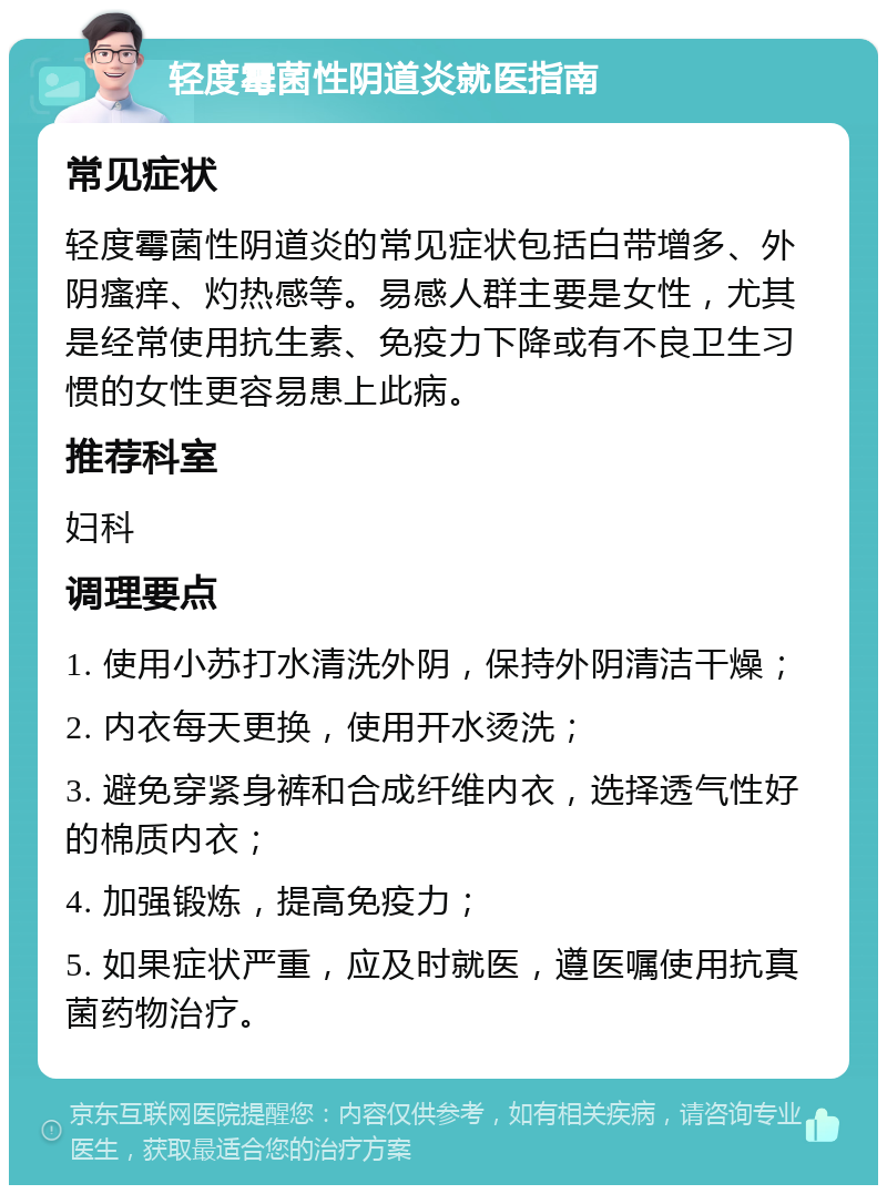 轻度霉菌性阴道炎就医指南 常见症状 轻度霉菌性阴道炎的常见症状包括白带增多、外阴瘙痒、灼热感等。易感人群主要是女性，尤其是经常使用抗生素、免疫力下降或有不良卫生习惯的女性更容易患上此病。 推荐科室 妇科 调理要点 1. 使用小苏打水清洗外阴，保持外阴清洁干燥； 2. 内衣每天更换，使用开水烫洗； 3. 避免穿紧身裤和合成纤维内衣，选择透气性好的棉质内衣； 4. 加强锻炼，提高免疫力； 5. 如果症状严重，应及时就医，遵医嘱使用抗真菌药物治疗。