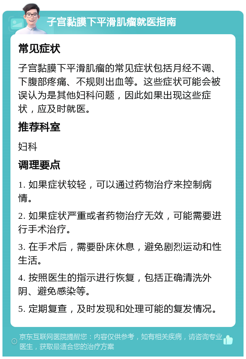 子宫黏膜下平滑肌瘤就医指南 常见症状 子宫黏膜下平滑肌瘤的常见症状包括月经不调、下腹部疼痛、不规则出血等。这些症状可能会被误认为是其他妇科问题，因此如果出现这些症状，应及时就医。 推荐科室 妇科 调理要点 1. 如果症状较轻，可以通过药物治疗来控制病情。 2. 如果症状严重或者药物治疗无效，可能需要进行手术治疗。 3. 在手术后，需要卧床休息，避免剧烈运动和性生活。 4. 按照医生的指示进行恢复，包括正确清洗外阴、避免感染等。 5. 定期复查，及时发现和处理可能的复发情况。