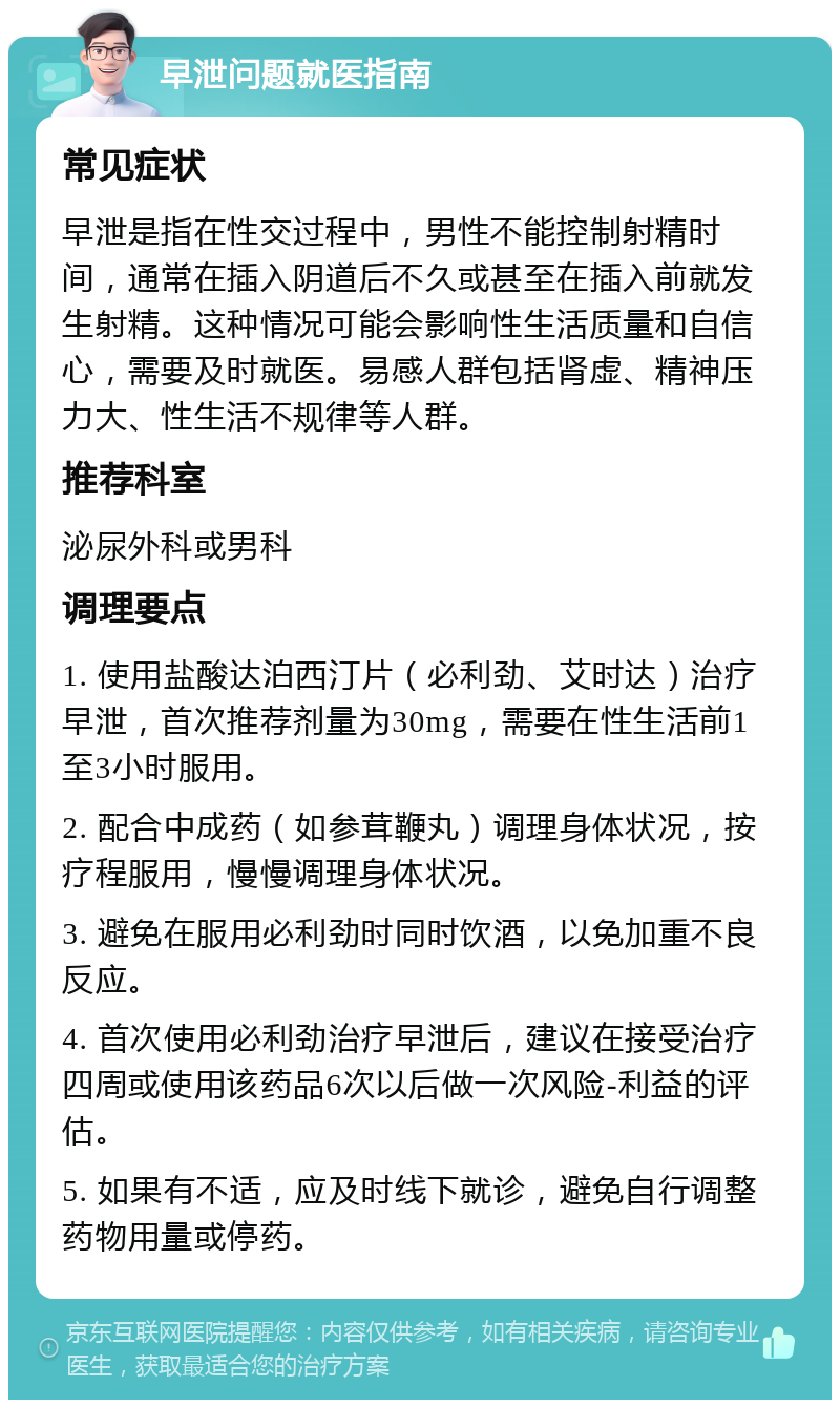 早泄问题就医指南 常见症状 早泄是指在性交过程中，男性不能控制射精时间，通常在插入阴道后不久或甚至在插入前就发生射精。这种情况可能会影响性生活质量和自信心，需要及时就医。易感人群包括肾虚、精神压力大、性生活不规律等人群。 推荐科室 泌尿外科或男科 调理要点 1. 使用盐酸达泊西汀片（必利劲、艾时达）治疗早泄，首次推荐剂量为30mg，需要在性生活前1至3小时服用。 2. 配合中成药（如参茸鞭丸）调理身体状况，按疗程服用，慢慢调理身体状况。 3. 避免在服用必利劲时同时饮酒，以免加重不良反应。 4. 首次使用必利劲治疗早泄后，建议在接受治疗四周或使用该药品6次以后做一次风险-利益的评估。 5. 如果有不适，应及时线下就诊，避免自行调整药物用量或停药。