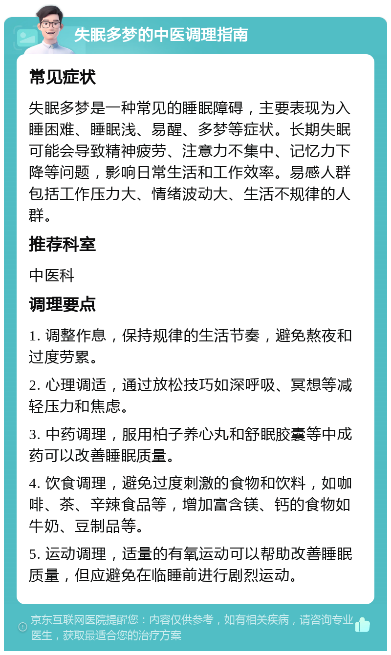 失眠多梦的中医调理指南 常见症状 失眠多梦是一种常见的睡眠障碍，主要表现为入睡困难、睡眠浅、易醒、多梦等症状。长期失眠可能会导致精神疲劳、注意力不集中、记忆力下降等问题，影响日常生活和工作效率。易感人群包括工作压力大、情绪波动大、生活不规律的人群。 推荐科室 中医科 调理要点 1. 调整作息，保持规律的生活节奏，避免熬夜和过度劳累。 2. 心理调适，通过放松技巧如深呼吸、冥想等减轻压力和焦虑。 3. 中药调理，服用柏子养心丸和舒眠胶囊等中成药可以改善睡眠质量。 4. 饮食调理，避免过度刺激的食物和饮料，如咖啡、茶、辛辣食品等，增加富含镁、钙的食物如牛奶、豆制品等。 5. 运动调理，适量的有氧运动可以帮助改善睡眠质量，但应避免在临睡前进行剧烈运动。