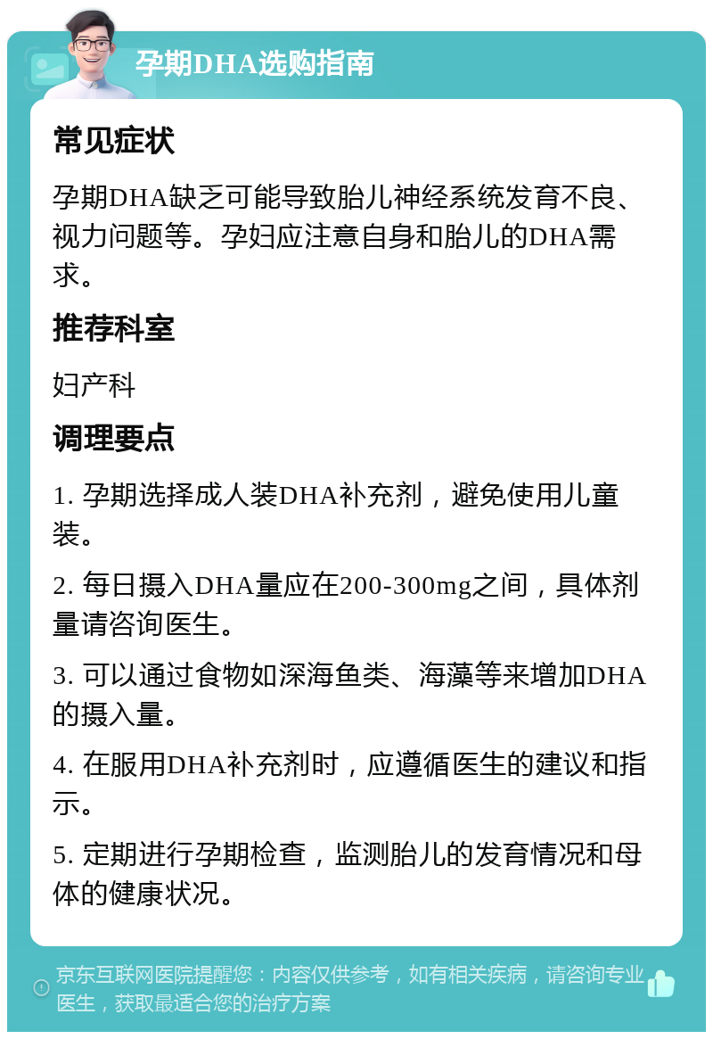 孕期DHA选购指南 常见症状 孕期DHA缺乏可能导致胎儿神经系统发育不良、视力问题等。孕妇应注意自身和胎儿的DHA需求。 推荐科室 妇产科 调理要点 1. 孕期选择成人装DHA补充剂，避免使用儿童装。 2. 每日摄入DHA量应在200-300mg之间，具体剂量请咨询医生。 3. 可以通过食物如深海鱼类、海藻等来增加DHA的摄入量。 4. 在服用DHA补充剂时，应遵循医生的建议和指示。 5. 定期进行孕期检查，监测胎儿的发育情况和母体的健康状况。