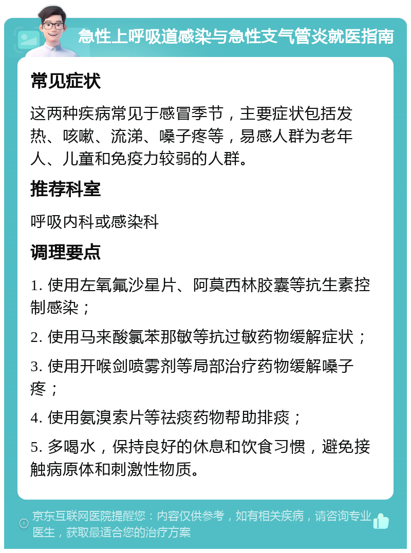 急性上呼吸道感染与急性支气管炎就医指南 常见症状 这两种疾病常见于感冒季节，主要症状包括发热、咳嗽、流涕、嗓子疼等，易感人群为老年人、儿童和免疫力较弱的人群。 推荐科室 呼吸内科或感染科 调理要点 1. 使用左氧氟沙星片、阿莫西林胶囊等抗生素控制感染； 2. 使用马来酸氯苯那敏等抗过敏药物缓解症状； 3. 使用开喉剑喷雾剂等局部治疗药物缓解嗓子疼； 4. 使用氨溴索片等祛痰药物帮助排痰； 5. 多喝水，保持良好的休息和饮食习惯，避免接触病原体和刺激性物质。