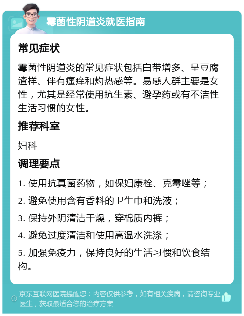 霉菌性阴道炎就医指南 常见症状 霉菌性阴道炎的常见症状包括白带增多、呈豆腐渣样、伴有瘙痒和灼热感等。易感人群主要是女性，尤其是经常使用抗生素、避孕药或有不洁性生活习惯的女性。 推荐科室 妇科 调理要点 1. 使用抗真菌药物，如保妇康栓、克霉唑等； 2. 避免使用含有香料的卫生巾和洗液； 3. 保持外阴清洁干燥，穿棉质内裤； 4. 避免过度清洁和使用高温水洗涤； 5. 加强免疫力，保持良好的生活习惯和饮食结构。