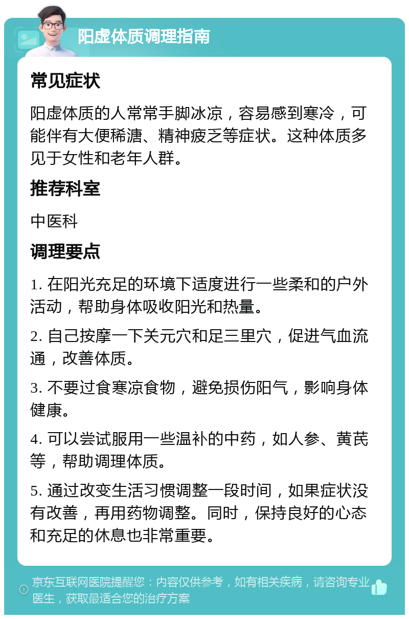 阳虚体质调理指南 常见症状 阳虚体质的人常常手脚冰凉，容易感到寒冷，可能伴有大便稀溏、精神疲乏等症状。这种体质多见于女性和老年人群。 推荐科室 中医科 调理要点 1. 在阳光充足的环境下适度进行一些柔和的户外活动，帮助身体吸收阳光和热量。 2. 自己按摩一下关元穴和足三里穴，促进气血流通，改善体质。 3. 不要过食寒凉食物，避免损伤阳气，影响身体健康。 4. 可以尝试服用一些温补的中药，如人参、黄芪等，帮助调理体质。 5. 通过改变生活习惯调整一段时间，如果症状没有改善，再用药物调整。同时，保持良好的心态和充足的休息也非常重要。