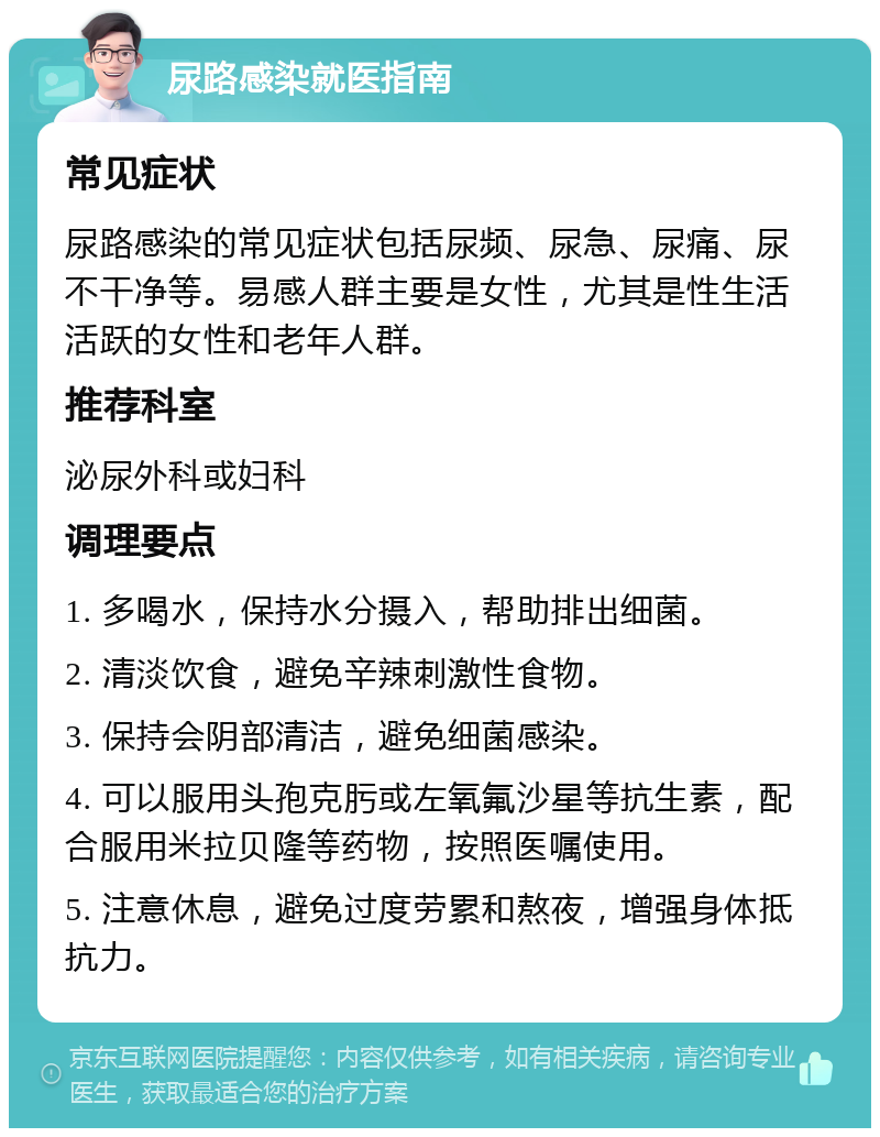 尿路感染就医指南 常见症状 尿路感染的常见症状包括尿频、尿急、尿痛、尿不干净等。易感人群主要是女性，尤其是性生活活跃的女性和老年人群。 推荐科室 泌尿外科或妇科 调理要点 1. 多喝水，保持水分摄入，帮助排出细菌。 2. 清淡饮食，避免辛辣刺激性食物。 3. 保持会阴部清洁，避免细菌感染。 4. 可以服用头孢克肟或左氧氟沙星等抗生素，配合服用米拉贝隆等药物，按照医嘱使用。 5. 注意休息，避免过度劳累和熬夜，增强身体抵抗力。