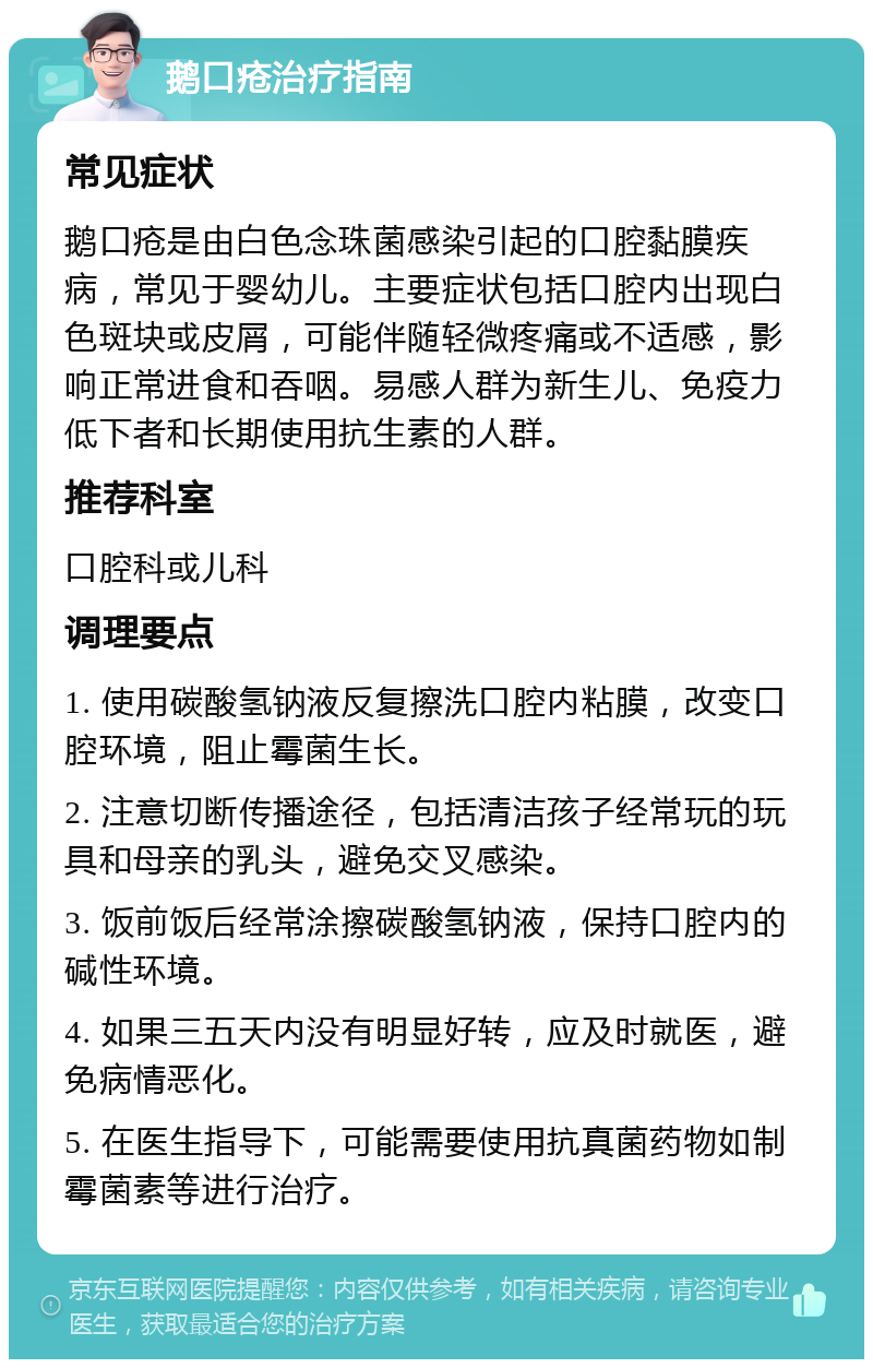 鹅口疮治疗指南 常见症状 鹅口疮是由白色念珠菌感染引起的口腔黏膜疾病，常见于婴幼儿。主要症状包括口腔内出现白色斑块或皮屑，可能伴随轻微疼痛或不适感，影响正常进食和吞咽。易感人群为新生儿、免疫力低下者和长期使用抗生素的人群。 推荐科室 口腔科或儿科 调理要点 1. 使用碳酸氢钠液反复擦洗口腔内粘膜，改变口腔环境，阻止霉菌生长。 2. 注意切断传播途径，包括清洁孩子经常玩的玩具和母亲的乳头，避免交叉感染。 3. 饭前饭后经常涂擦碳酸氢钠液，保持口腔内的碱性环境。 4. 如果三五天内没有明显好转，应及时就医，避免病情恶化。 5. 在医生指导下，可能需要使用抗真菌药物如制霉菌素等进行治疗。