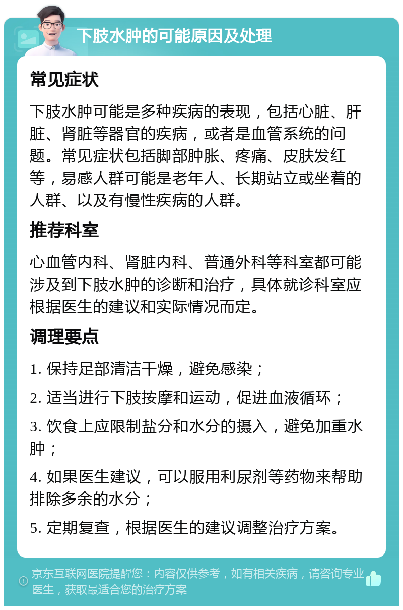 下肢水肿的可能原因及处理 常见症状 下肢水肿可能是多种疾病的表现，包括心脏、肝脏、肾脏等器官的疾病，或者是血管系统的问题。常见症状包括脚部肿胀、疼痛、皮肤发红等，易感人群可能是老年人、长期站立或坐着的人群、以及有慢性疾病的人群。 推荐科室 心血管内科、肾脏内科、普通外科等科室都可能涉及到下肢水肿的诊断和治疗，具体就诊科室应根据医生的建议和实际情况而定。 调理要点 1. 保持足部清洁干燥，避免感染； 2. 适当进行下肢按摩和运动，促进血液循环； 3. 饮食上应限制盐分和水分的摄入，避免加重水肿； 4. 如果医生建议，可以服用利尿剂等药物来帮助排除多余的水分； 5. 定期复查，根据医生的建议调整治疗方案。