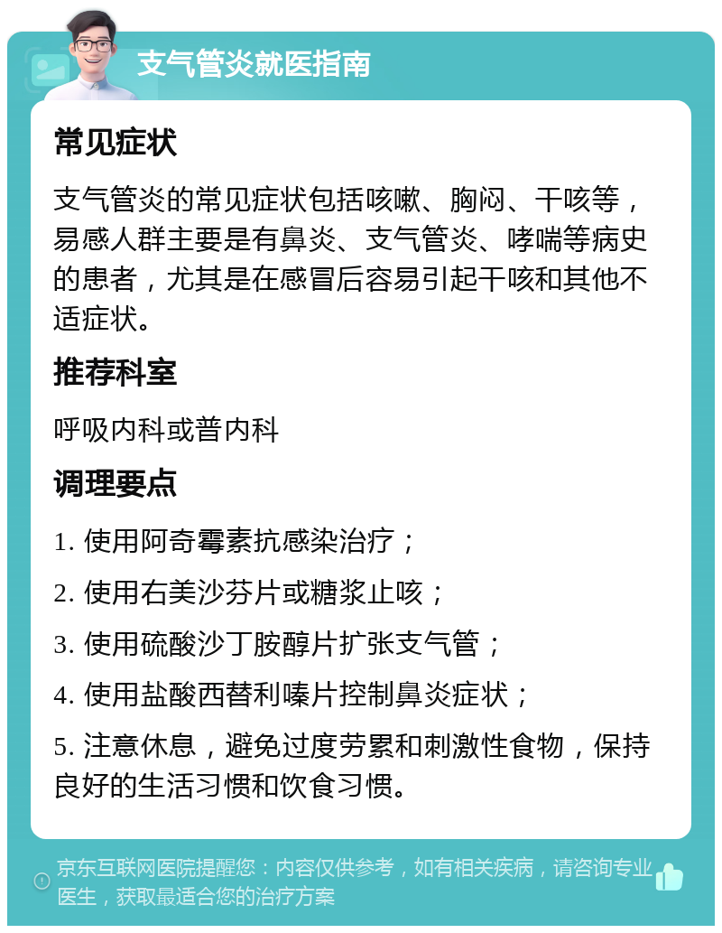 支气管炎就医指南 常见症状 支气管炎的常见症状包括咳嗽、胸闷、干咳等，易感人群主要是有鼻炎、支气管炎、哮喘等病史的患者，尤其是在感冒后容易引起干咳和其他不适症状。 推荐科室 呼吸内科或普内科 调理要点 1. 使用阿奇霉素抗感染治疗； 2. 使用右美沙芬片或糖浆止咳； 3. 使用硫酸沙丁胺醇片扩张支气管； 4. 使用盐酸西替利嗪片控制鼻炎症状； 5. 注意休息，避免过度劳累和刺激性食物，保持良好的生活习惯和饮食习惯。