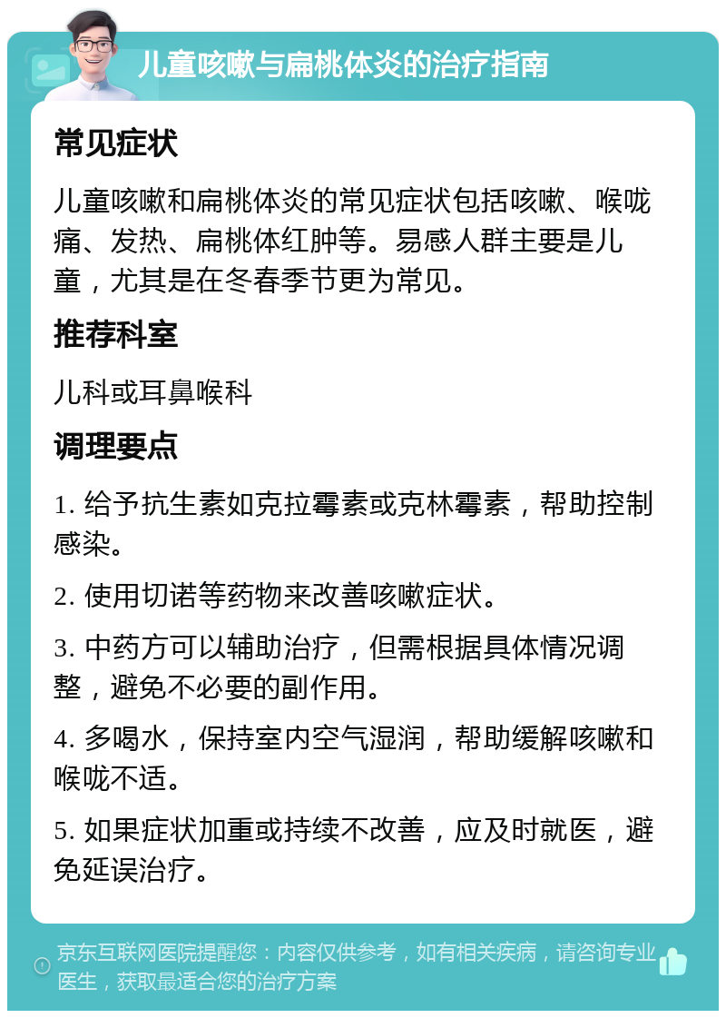 儿童咳嗽与扁桃体炎的治疗指南 常见症状 儿童咳嗽和扁桃体炎的常见症状包括咳嗽、喉咙痛、发热、扁桃体红肿等。易感人群主要是儿童，尤其是在冬春季节更为常见。 推荐科室 儿科或耳鼻喉科 调理要点 1. 给予抗生素如克拉霉素或克林霉素，帮助控制感染。 2. 使用切诺等药物来改善咳嗽症状。 3. 中药方可以辅助治疗，但需根据具体情况调整，避免不必要的副作用。 4. 多喝水，保持室内空气湿润，帮助缓解咳嗽和喉咙不适。 5. 如果症状加重或持续不改善，应及时就医，避免延误治疗。