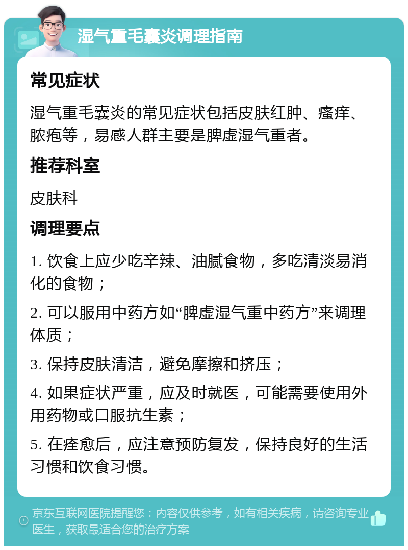 湿气重毛囊炎调理指南 常见症状 湿气重毛囊炎的常见症状包括皮肤红肿、瘙痒、脓疱等，易感人群主要是脾虚湿气重者。 推荐科室 皮肤科 调理要点 1. 饮食上应少吃辛辣、油腻食物，多吃清淡易消化的食物； 2. 可以服用中药方如“脾虚湿气重中药方”来调理体质； 3. 保持皮肤清洁，避免摩擦和挤压； 4. 如果症状严重，应及时就医，可能需要使用外用药物或口服抗生素； 5. 在痊愈后，应注意预防复发，保持良好的生活习惯和饮食习惯。