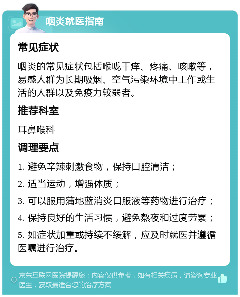 咽炎就医指南 常见症状 咽炎的常见症状包括喉咙干痒、疼痛、咳嗽等，易感人群为长期吸烟、空气污染环境中工作或生活的人群以及免疫力较弱者。 推荐科室 耳鼻喉科 调理要点 1. 避免辛辣刺激食物，保持口腔清洁； 2. 适当运动，增强体质； 3. 可以服用蒲地蓝消炎口服液等药物进行治疗； 4. 保持良好的生活习惯，避免熬夜和过度劳累； 5. 如症状加重或持续不缓解，应及时就医并遵循医嘱进行治疗。