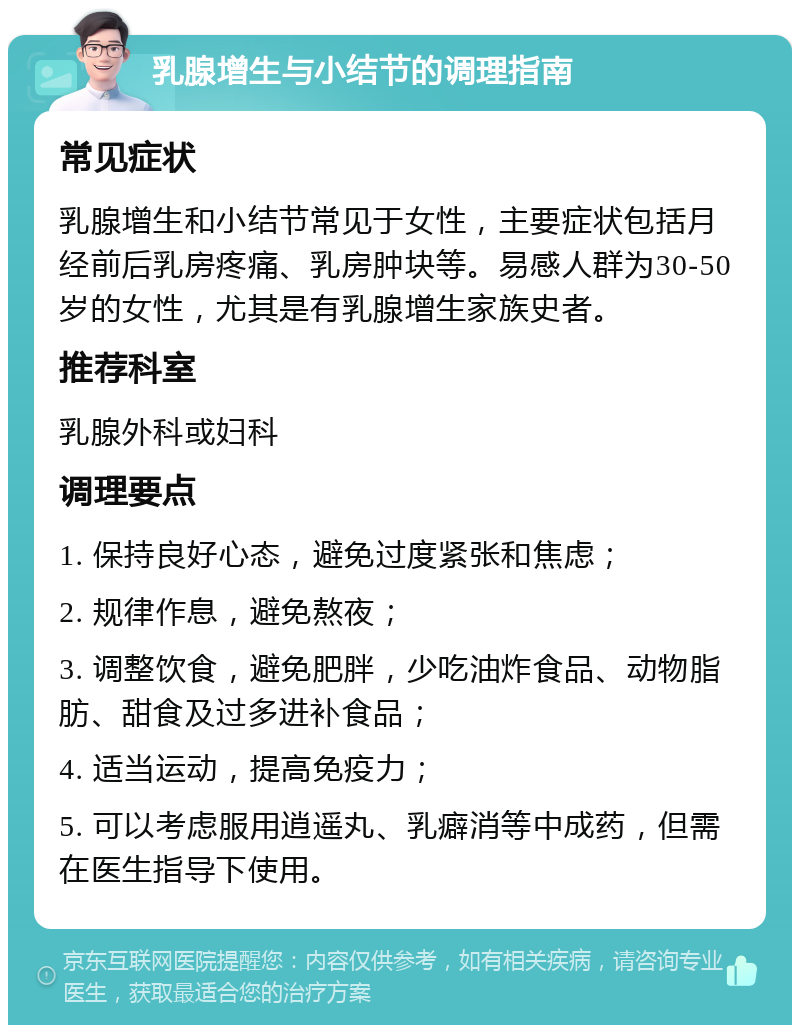 乳腺增生与小结节的调理指南 常见症状 乳腺增生和小结节常见于女性，主要症状包括月经前后乳房疼痛、乳房肿块等。易感人群为30-50岁的女性，尤其是有乳腺增生家族史者。 推荐科室 乳腺外科或妇科 调理要点 1. 保持良好心态，避免过度紧张和焦虑； 2. 规律作息，避免熬夜； 3. 调整饮食，避免肥胖，少吃油炸食品、动物脂肪、甜食及过多进补食品； 4. 适当运动，提高免疫力； 5. 可以考虑服用逍遥丸、乳癖消等中成药，但需在医生指导下使用。