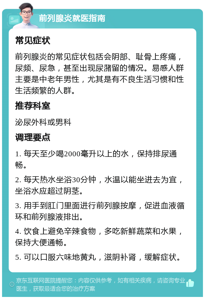 前列腺炎就医指南 常见症状 前列腺炎的常见症状包括会阴部、耻骨上疼痛，尿频、尿急，甚至出现尿潴留的情况。易感人群主要是中老年男性，尤其是有不良生活习惯和性生活频繁的人群。 推荐科室 泌尿外科或男科 调理要点 1. 每天至少喝2000毫升以上的水，保持排尿通畅。 2. 每天热水坐浴30分钟，水温以能坐进去为宜，坐浴水应超过阴茎。 3. 用手到肛门里面进行前列腺按摩，促进血液循环和前列腺液排出。 4. 饮食上避免辛辣食物，多吃新鲜蔬菜和水果，保持大便通畅。 5. 可以口服六味地黄丸，滋阴补肾，缓解症状。