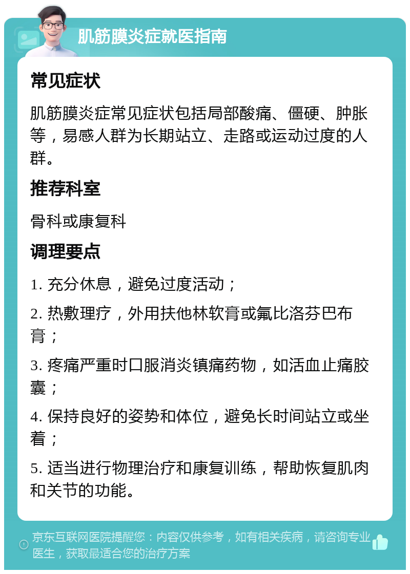 肌筋膜炎症就医指南 常见症状 肌筋膜炎症常见症状包括局部酸痛、僵硬、肿胀等，易感人群为长期站立、走路或运动过度的人群。 推荐科室 骨科或康复科 调理要点 1. 充分休息，避免过度活动； 2. 热敷理疗，外用扶他林软膏或氟比洛芬巴布膏； 3. 疼痛严重时口服消炎镇痛药物，如活血止痛胶囊； 4. 保持良好的姿势和体位，避免长时间站立或坐着； 5. 适当进行物理治疗和康复训练，帮助恢复肌肉和关节的功能。