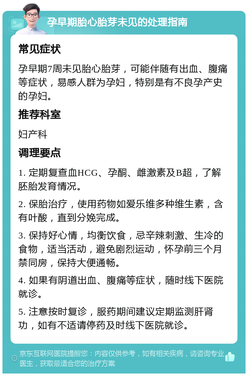 孕早期胎心胎芽未见的处理指南 常见症状 孕早期7周未见胎心胎芽，可能伴随有出血、腹痛等症状，易感人群为孕妇，特别是有不良孕产史的孕妇。 推荐科室 妇产科 调理要点 1. 定期复查血HCG、孕酮、雌激素及B超，了解胚胎发育情况。 2. 保胎治疗，使用药物如爱乐维多种维生素，含有叶酸，直到分娩完成。 3. 保持好心情，均衡饮食，忌辛辣刺激、生冷的食物，适当活动，避免剧烈运动，怀孕前三个月禁同房，保持大便通畅。 4. 如果有阴道出血、腹痛等症状，随时线下医院就诊。 5. 注意按时复诊，服药期间建议定期监测肝肾功，如有不适请停药及时线下医院就诊。