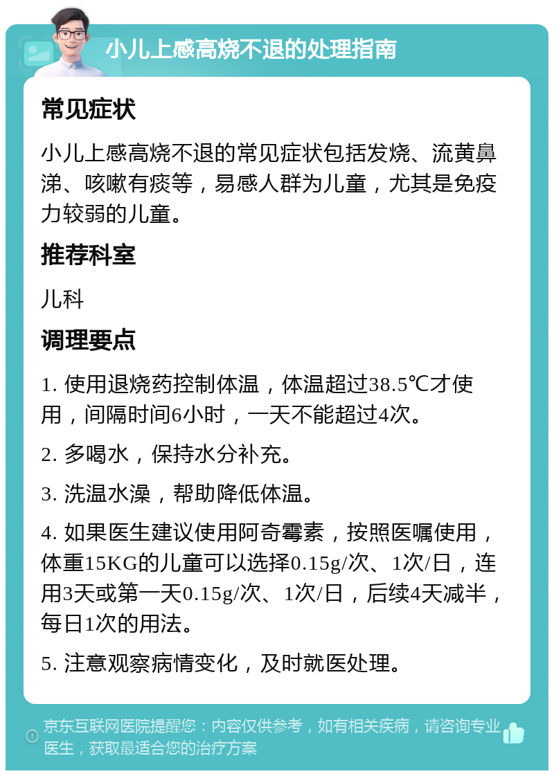 小儿上感高烧不退的处理指南 常见症状 小儿上感高烧不退的常见症状包括发烧、流黄鼻涕、咳嗽有痰等，易感人群为儿童，尤其是免疫力较弱的儿童。 推荐科室 儿科 调理要点 1. 使用退烧药控制体温，体温超过38.5℃才使用，间隔时间6小时，一天不能超过4次。 2. 多喝水，保持水分补充。 3. 洗温水澡，帮助降低体温。 4. 如果医生建议使用阿奇霉素，按照医嘱使用，体重15KG的儿童可以选择0.15g/次、1次/日，连用3天或第一天0.15g/次、1次/日，后续4天减半，每日1次的用法。 5. 注意观察病情变化，及时就医处理。