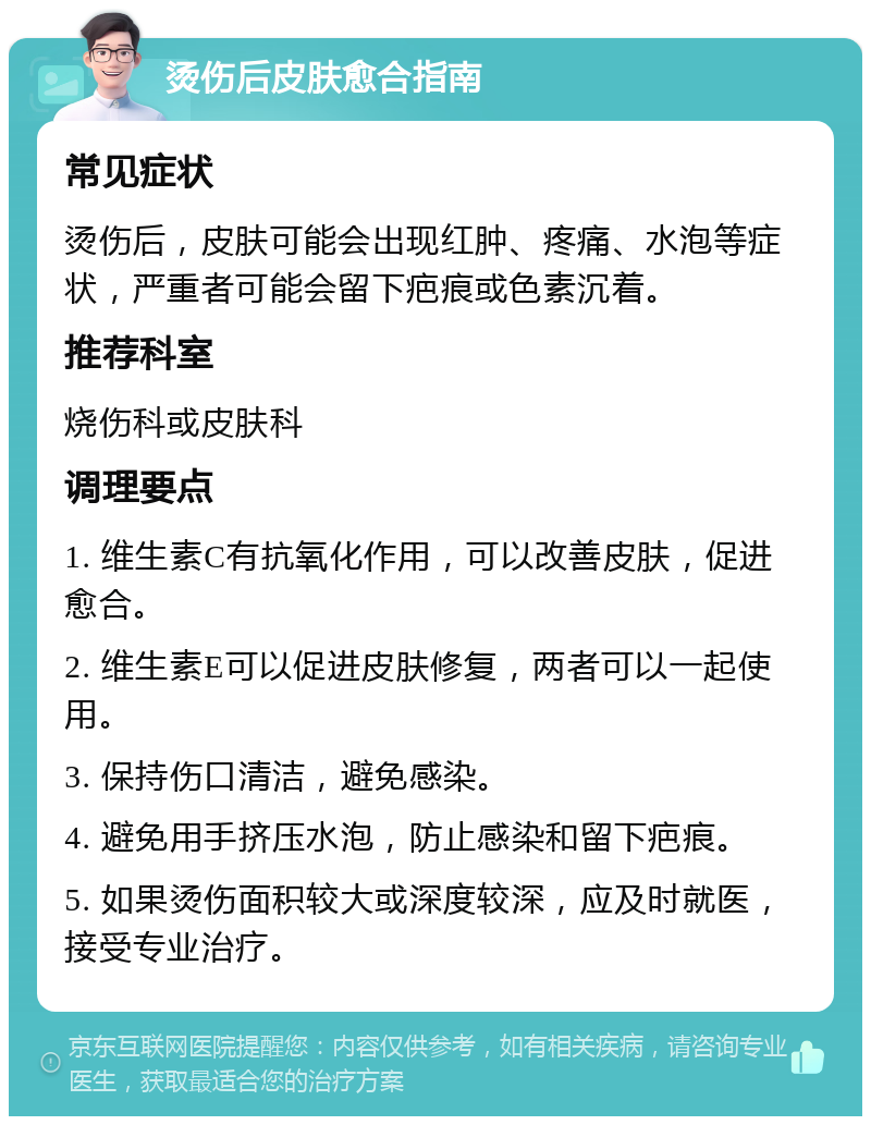 烫伤后皮肤愈合指南 常见症状 烫伤后，皮肤可能会出现红肿、疼痛、水泡等症状，严重者可能会留下疤痕或色素沉着。 推荐科室 烧伤科或皮肤科 调理要点 1. 维生素C有抗氧化作用，可以改善皮肤，促进愈合。 2. 维生素E可以促进皮肤修复，两者可以一起使用。 3. 保持伤口清洁，避免感染。 4. 避免用手挤压水泡，防止感染和留下疤痕。 5. 如果烫伤面积较大或深度较深，应及时就医，接受专业治疗。