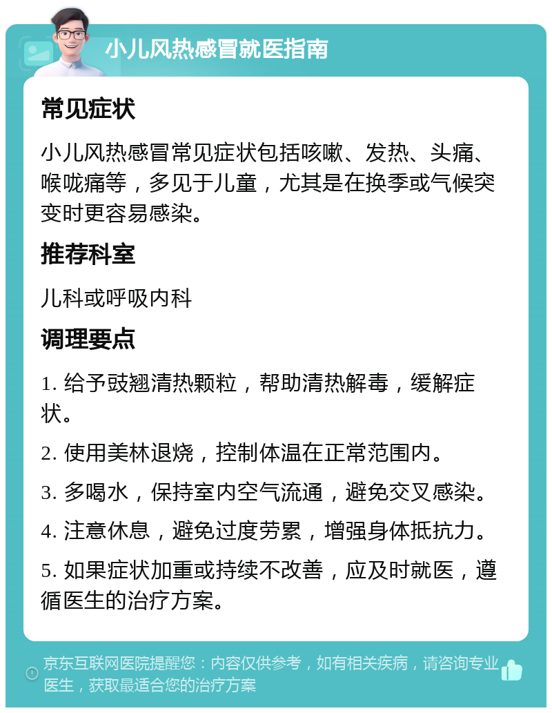 小儿风热感冒就医指南 常见症状 小儿风热感冒常见症状包括咳嗽、发热、头痛、喉咙痛等，多见于儿童，尤其是在换季或气候突变时更容易感染。 推荐科室 儿科或呼吸内科 调理要点 1. 给予豉翘清热颗粒，帮助清热解毒，缓解症状。 2. 使用美林退烧，控制体温在正常范围内。 3. 多喝水，保持室内空气流通，避免交叉感染。 4. 注意休息，避免过度劳累，增强身体抵抗力。 5. 如果症状加重或持续不改善，应及时就医，遵循医生的治疗方案。