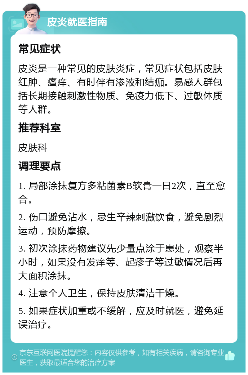 皮炎就医指南 常见症状 皮炎是一种常见的皮肤炎症，常见症状包括皮肤红肿、瘙痒、有时伴有渗液和结痂。易感人群包括长期接触刺激性物质、免疫力低下、过敏体质等人群。 推荐科室 皮肤科 调理要点 1. 局部涂抹复方多粘菌素B软膏一日2次，直至愈合。 2. 伤口避免沾水，忌生辛辣刺激饮食，避免剧烈运动，预防摩擦。 3. 初次涂抹药物建议先少量点涂于患处，观察半小时，如果没有发痒等、起疹子等过敏情况后再大面积涂抹。 4. 注意个人卫生，保持皮肤清洁干燥。 5. 如果症状加重或不缓解，应及时就医，避免延误治疗。