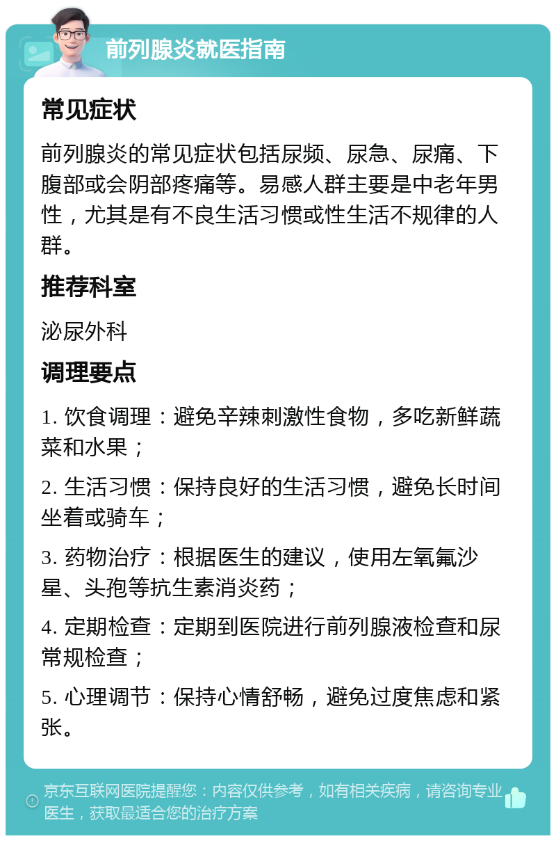 前列腺炎就医指南 常见症状 前列腺炎的常见症状包括尿频、尿急、尿痛、下腹部或会阴部疼痛等。易感人群主要是中老年男性，尤其是有不良生活习惯或性生活不规律的人群。 推荐科室 泌尿外科 调理要点 1. 饮食调理：避免辛辣刺激性食物，多吃新鲜蔬菜和水果； 2. 生活习惯：保持良好的生活习惯，避免长时间坐着或骑车； 3. 药物治疗：根据医生的建议，使用左氧氟沙星、头孢等抗生素消炎药； 4. 定期检查：定期到医院进行前列腺液检查和尿常规检查； 5. 心理调节：保持心情舒畅，避免过度焦虑和紧张。