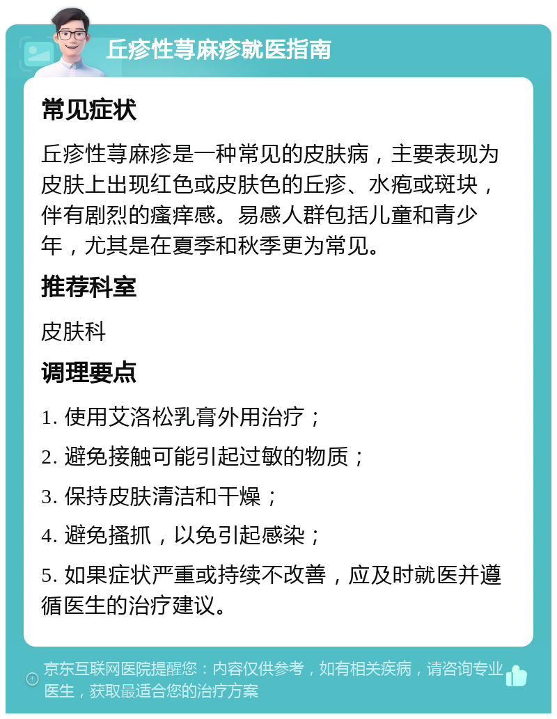 丘疹性荨麻疹就医指南 常见症状 丘疹性荨麻疹是一种常见的皮肤病，主要表现为皮肤上出现红色或皮肤色的丘疹、水疱或斑块，伴有剧烈的瘙痒感。易感人群包括儿童和青少年，尤其是在夏季和秋季更为常见。 推荐科室 皮肤科 调理要点 1. 使用艾洛松乳膏外用治疗； 2. 避免接触可能引起过敏的物质； 3. 保持皮肤清洁和干燥； 4. 避免搔抓，以免引起感染； 5. 如果症状严重或持续不改善，应及时就医并遵循医生的治疗建议。