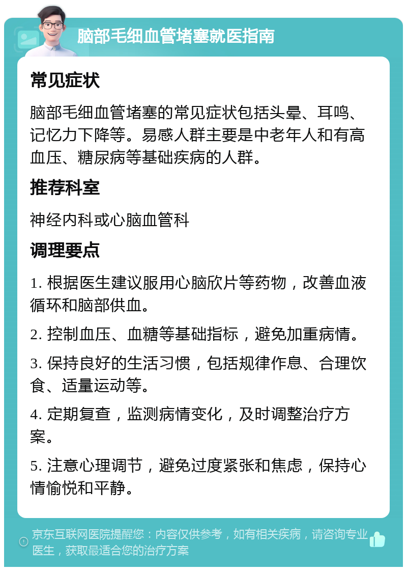 脑部毛细血管堵塞就医指南 常见症状 脑部毛细血管堵塞的常见症状包括头晕、耳鸣、记忆力下降等。易感人群主要是中老年人和有高血压、糖尿病等基础疾病的人群。 推荐科室 神经内科或心脑血管科 调理要点 1. 根据医生建议服用心脑欣片等药物，改善血液循环和脑部供血。 2. 控制血压、血糖等基础指标，避免加重病情。 3. 保持良好的生活习惯，包括规律作息、合理饮食、适量运动等。 4. 定期复查，监测病情变化，及时调整治疗方案。 5. 注意心理调节，避免过度紧张和焦虑，保持心情愉悦和平静。