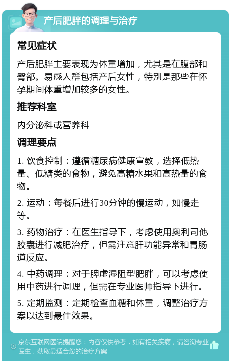 产后肥胖的调理与治疗 常见症状 产后肥胖主要表现为体重增加，尤其是在腹部和臀部。易感人群包括产后女性，特别是那些在怀孕期间体重增加较多的女性。 推荐科室 内分泌科或营养科 调理要点 1. 饮食控制：遵循糖尿病健康宣教，选择低热量、低糖类的食物，避免高糖水果和高热量的食物。 2. 运动：每餐后进行30分钟的慢运动，如慢走等。 3. 药物治疗：在医生指导下，考虑使用奥利司他胶囊进行减肥治疗，但需注意肝功能异常和胃肠道反应。 4. 中药调理：对于脾虚湿阻型肥胖，可以考虑使用中药进行调理，但需在专业医师指导下进行。 5. 定期监测：定期检查血糖和体重，调整治疗方案以达到最佳效果。