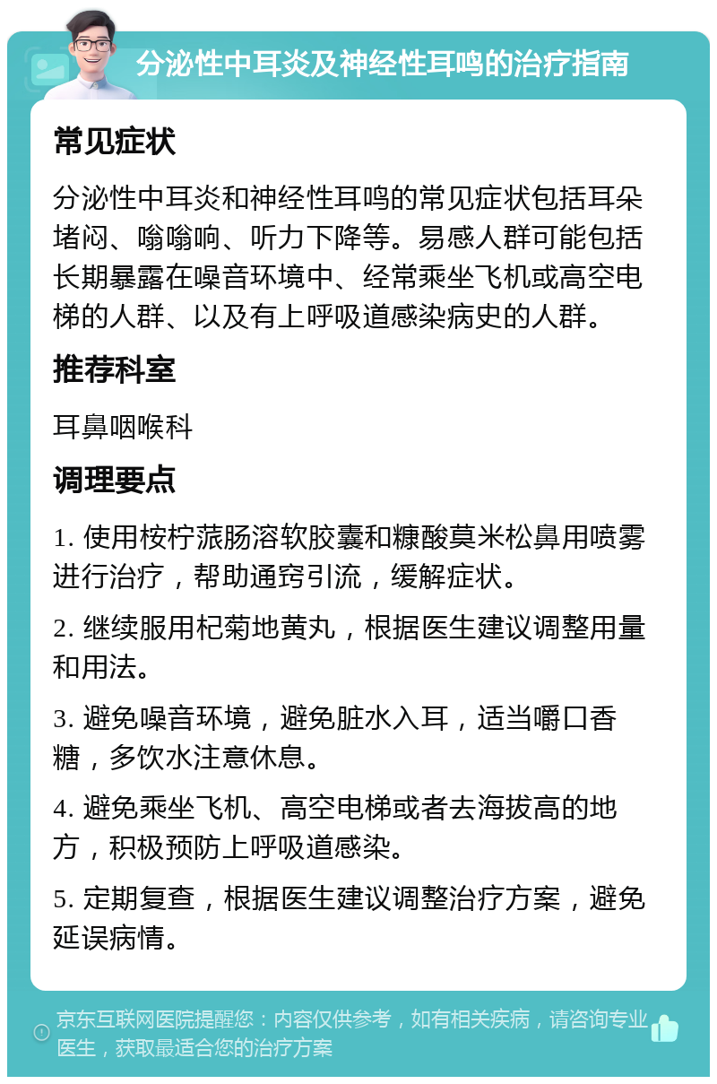 分泌性中耳炎及神经性耳鸣的治疗指南 常见症状 分泌性中耳炎和神经性耳鸣的常见症状包括耳朵堵闷、嗡嗡响、听力下降等。易感人群可能包括长期暴露在噪音环境中、经常乘坐飞机或高空电梯的人群、以及有上呼吸道感染病史的人群。 推荐科室 耳鼻咽喉科 调理要点 1. 使用桉柠蒎肠溶软胶囊和糠酸莫米松鼻用喷雾进行治疗，帮助通窍引流，缓解症状。 2. 继续服用杞菊地黄丸，根据医生建议调整用量和用法。 3. 避免噪音环境，避免脏水入耳，适当嚼口香糖，多饮水注意休息。 4. 避免乘坐飞机、高空电梯或者去海拔高的地方，积极预防上呼吸道感染。 5. 定期复查，根据医生建议调整治疗方案，避免延误病情。