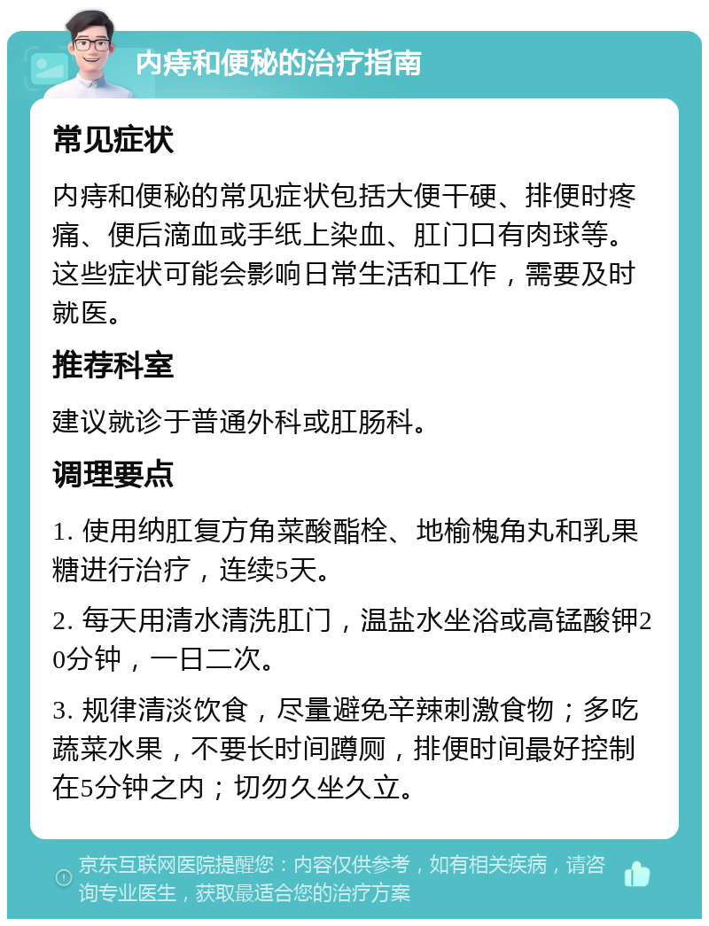 内痔和便秘的治疗指南 常见症状 内痔和便秘的常见症状包括大便干硬、排便时疼痛、便后滴血或手纸上染血、肛门口有肉球等。这些症状可能会影响日常生活和工作，需要及时就医。 推荐科室 建议就诊于普通外科或肛肠科。 调理要点 1. 使用纳肛复方角菜酸酯栓、地榆槐角丸和乳果糖进行治疗，连续5天。 2. 每天用清水清洗肛门，温盐水坐浴或高锰酸钾20分钟，一日二次。 3. 规律清淡饮食，尽量避免辛辣刺激食物；多吃蔬菜水果，不要长时间蹲厕，排便时间最好控制在5分钟之内；切勿久坐久立。