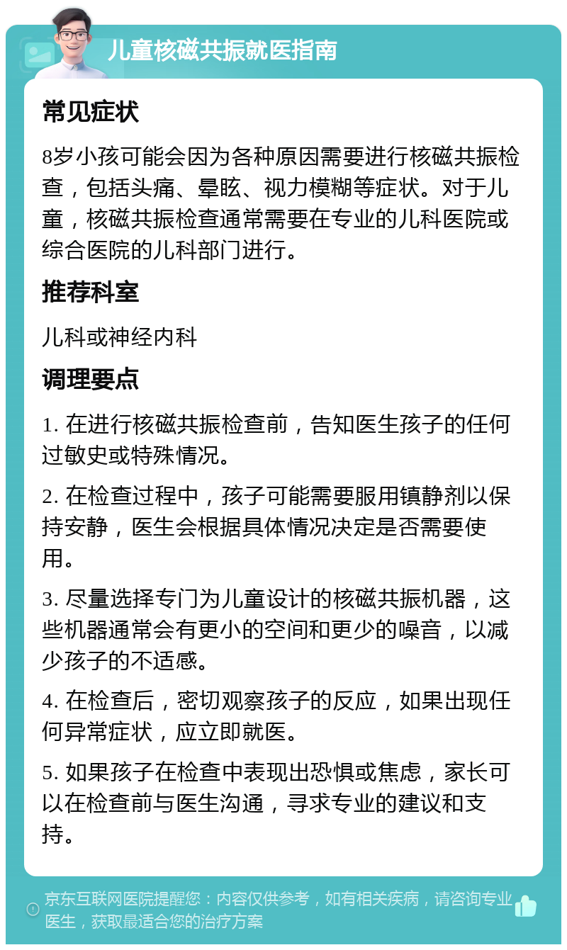 儿童核磁共振就医指南 常见症状 8岁小孩可能会因为各种原因需要进行核磁共振检查，包括头痛、晕眩、视力模糊等症状。对于儿童，核磁共振检查通常需要在专业的儿科医院或综合医院的儿科部门进行。 推荐科室 儿科或神经内科 调理要点 1. 在进行核磁共振检查前，告知医生孩子的任何过敏史或特殊情况。 2. 在检查过程中，孩子可能需要服用镇静剂以保持安静，医生会根据具体情况决定是否需要使用。 3. 尽量选择专门为儿童设计的核磁共振机器，这些机器通常会有更小的空间和更少的噪音，以减少孩子的不适感。 4. 在检查后，密切观察孩子的反应，如果出现任何异常症状，应立即就医。 5. 如果孩子在检查中表现出恐惧或焦虑，家长可以在检查前与医生沟通，寻求专业的建议和支持。