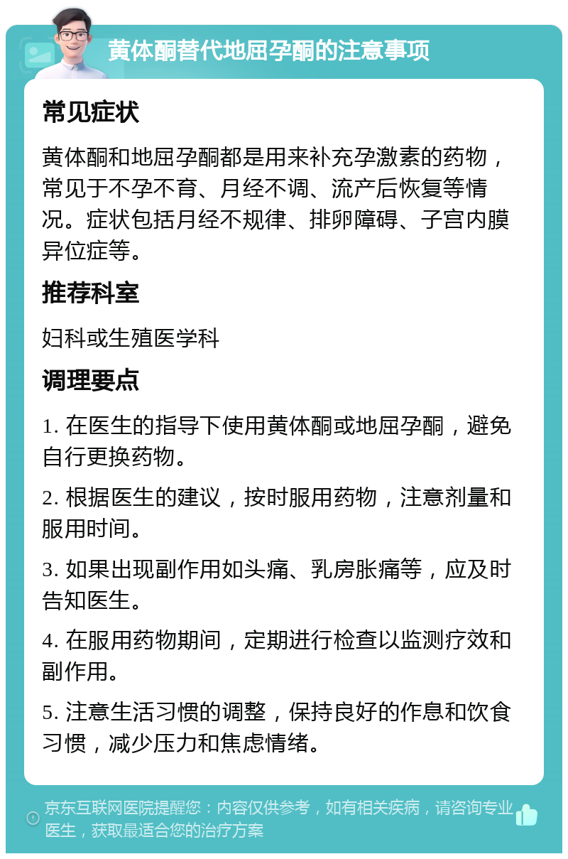 黄体酮替代地屈孕酮的注意事项 常见症状 黄体酮和地屈孕酮都是用来补充孕激素的药物，常见于不孕不育、月经不调、流产后恢复等情况。症状包括月经不规律、排卵障碍、子宫内膜异位症等。 推荐科室 妇科或生殖医学科 调理要点 1. 在医生的指导下使用黄体酮或地屈孕酮，避免自行更换药物。 2. 根据医生的建议，按时服用药物，注意剂量和服用时间。 3. 如果出现副作用如头痛、乳房胀痛等，应及时告知医生。 4. 在服用药物期间，定期进行检查以监测疗效和副作用。 5. 注意生活习惯的调整，保持良好的作息和饮食习惯，减少压力和焦虑情绪。