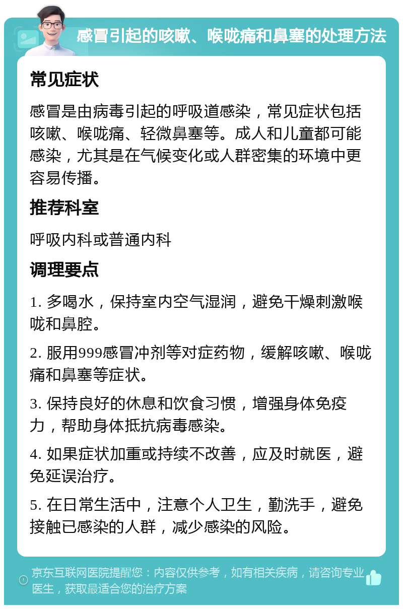 感冒引起的咳嗽、喉咙痛和鼻塞的处理方法 常见症状 感冒是由病毒引起的呼吸道感染，常见症状包括咳嗽、喉咙痛、轻微鼻塞等。成人和儿童都可能感染，尤其是在气候变化或人群密集的环境中更容易传播。 推荐科室 呼吸内科或普通内科 调理要点 1. 多喝水，保持室内空气湿润，避免干燥刺激喉咙和鼻腔。 2. 服用999感冒冲剂等对症药物，缓解咳嗽、喉咙痛和鼻塞等症状。 3. 保持良好的休息和饮食习惯，增强身体免疫力，帮助身体抵抗病毒感染。 4. 如果症状加重或持续不改善，应及时就医，避免延误治疗。 5. 在日常生活中，注意个人卫生，勤洗手，避免接触已感染的人群，减少感染的风险。