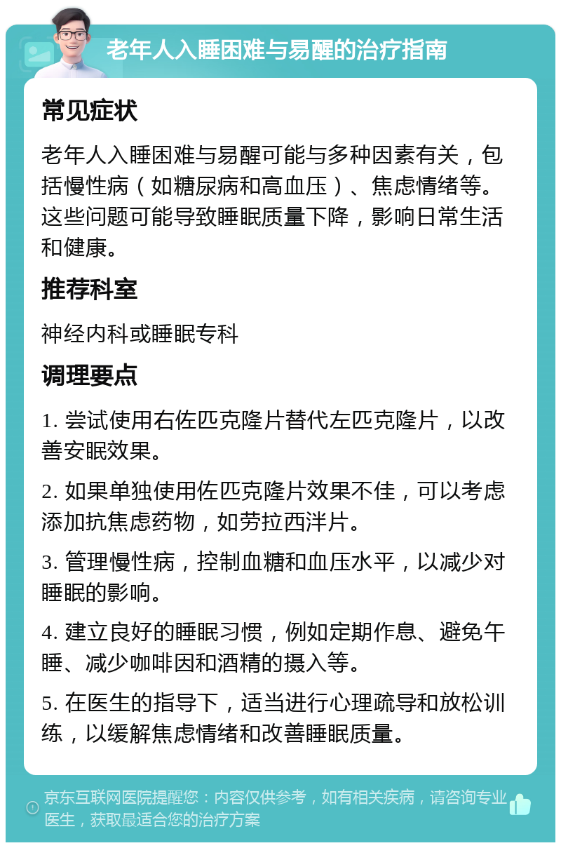 老年人入睡困难与易醒的治疗指南 常见症状 老年人入睡困难与易醒可能与多种因素有关，包括慢性病（如糖尿病和高血压）、焦虑情绪等。这些问题可能导致睡眠质量下降，影响日常生活和健康。 推荐科室 神经内科或睡眠专科 调理要点 1. 尝试使用右佐匹克隆片替代左匹克隆片，以改善安眠效果。 2. 如果单独使用佐匹克隆片效果不佳，可以考虑添加抗焦虑药物，如劳拉西泮片。 3. 管理慢性病，控制血糖和血压水平，以减少对睡眠的影响。 4. 建立良好的睡眠习惯，例如定期作息、避免午睡、减少咖啡因和酒精的摄入等。 5. 在医生的指导下，适当进行心理疏导和放松训练，以缓解焦虑情绪和改善睡眠质量。