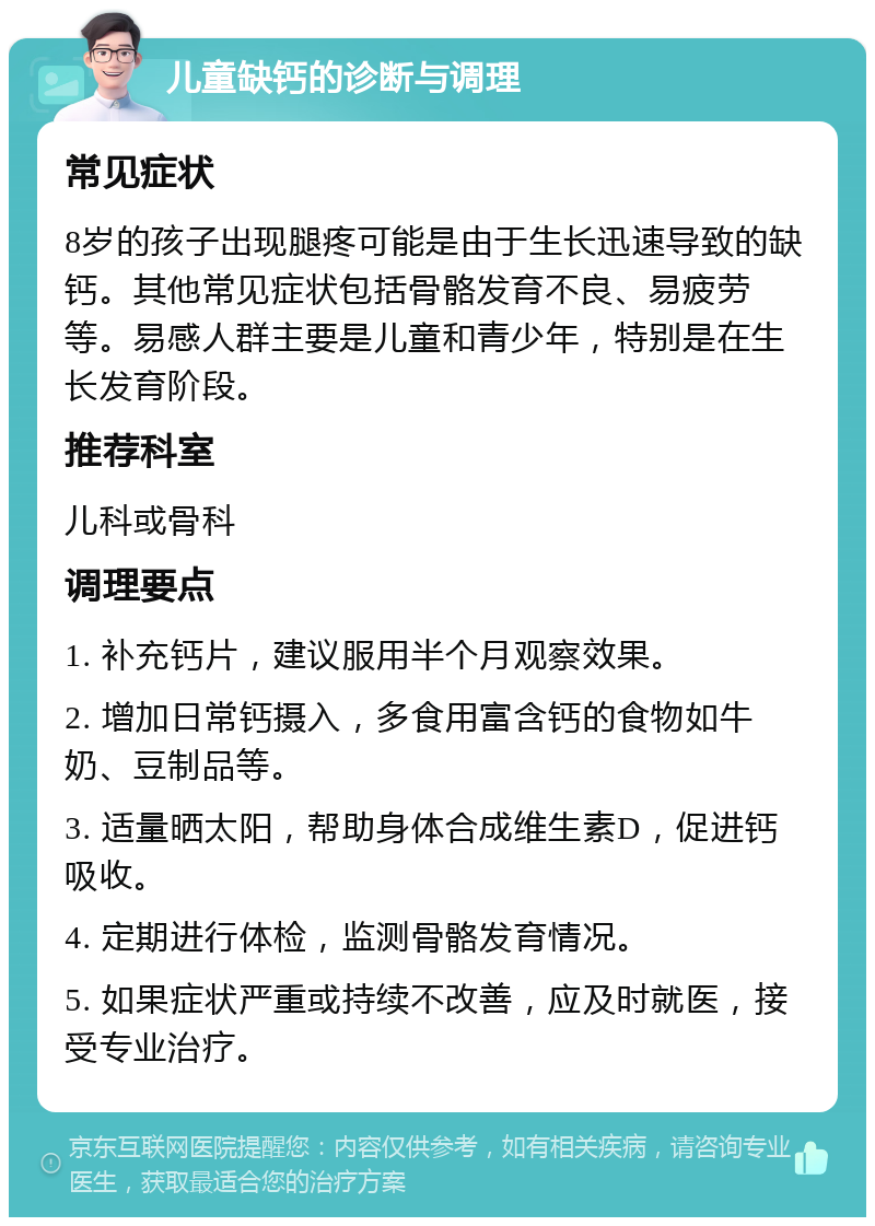 儿童缺钙的诊断与调理 常见症状 8岁的孩子出现腿疼可能是由于生长迅速导致的缺钙。其他常见症状包括骨骼发育不良、易疲劳等。易感人群主要是儿童和青少年，特别是在生长发育阶段。 推荐科室 儿科或骨科 调理要点 1. 补充钙片，建议服用半个月观察效果。 2. 增加日常钙摄入，多食用富含钙的食物如牛奶、豆制品等。 3. 适量晒太阳，帮助身体合成维生素D，促进钙吸收。 4. 定期进行体检，监测骨骼发育情况。 5. 如果症状严重或持续不改善，应及时就医，接受专业治疗。