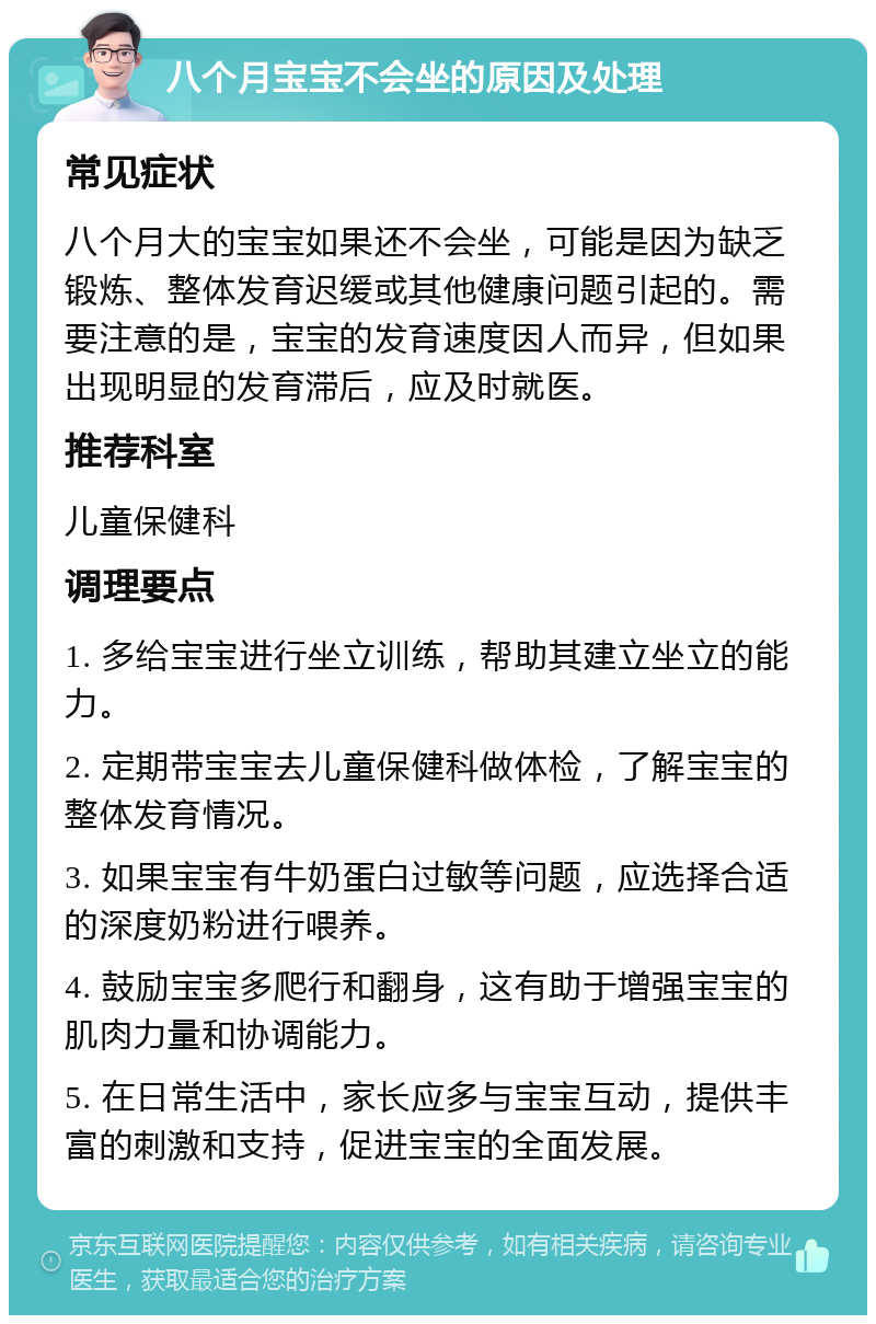 八个月宝宝不会坐的原因及处理 常见症状 八个月大的宝宝如果还不会坐，可能是因为缺乏锻炼、整体发育迟缓或其他健康问题引起的。需要注意的是，宝宝的发育速度因人而异，但如果出现明显的发育滞后，应及时就医。 推荐科室 儿童保健科 调理要点 1. 多给宝宝进行坐立训练，帮助其建立坐立的能力。 2. 定期带宝宝去儿童保健科做体检，了解宝宝的整体发育情况。 3. 如果宝宝有牛奶蛋白过敏等问题，应选择合适的深度奶粉进行喂养。 4. 鼓励宝宝多爬行和翻身，这有助于增强宝宝的肌肉力量和协调能力。 5. 在日常生活中，家长应多与宝宝互动，提供丰富的刺激和支持，促进宝宝的全面发展。