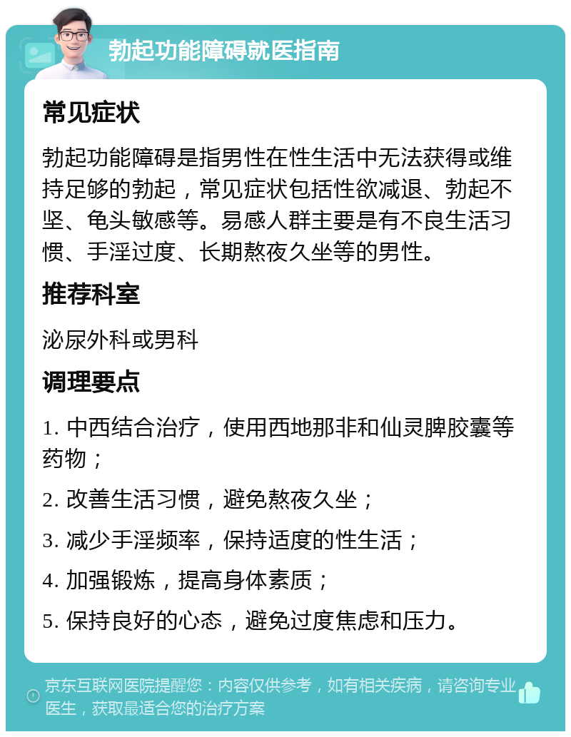 勃起功能障碍就医指南 常见症状 勃起功能障碍是指男性在性生活中无法获得或维持足够的勃起，常见症状包括性欲减退、勃起不坚、龟头敏感等。易感人群主要是有不良生活习惯、手淫过度、长期熬夜久坐等的男性。 推荐科室 泌尿外科或男科 调理要点 1. 中西结合治疗，使用西地那非和仙灵脾胶囊等药物； 2. 改善生活习惯，避免熬夜久坐； 3. 减少手淫频率，保持适度的性生活； 4. 加强锻炼，提高身体素质； 5. 保持良好的心态，避免过度焦虑和压力。