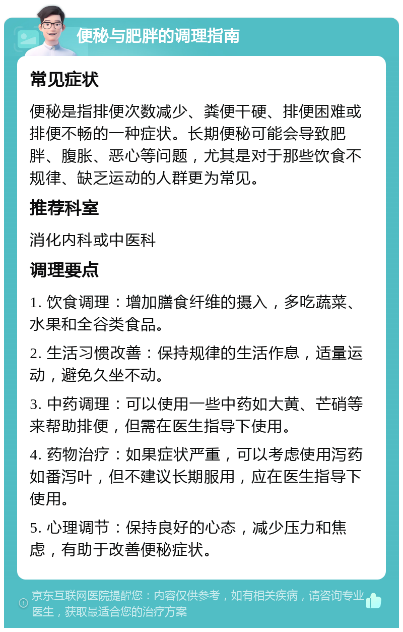 便秘与肥胖的调理指南 常见症状 便秘是指排便次数减少、粪便干硬、排便困难或排便不畅的一种症状。长期便秘可能会导致肥胖、腹胀、恶心等问题，尤其是对于那些饮食不规律、缺乏运动的人群更为常见。 推荐科室 消化内科或中医科 调理要点 1. 饮食调理：增加膳食纤维的摄入，多吃蔬菜、水果和全谷类食品。 2. 生活习惯改善：保持规律的生活作息，适量运动，避免久坐不动。 3. 中药调理：可以使用一些中药如大黄、芒硝等来帮助排便，但需在医生指导下使用。 4. 药物治疗：如果症状严重，可以考虑使用泻药如番泻叶，但不建议长期服用，应在医生指导下使用。 5. 心理调节：保持良好的心态，减少压力和焦虑，有助于改善便秘症状。