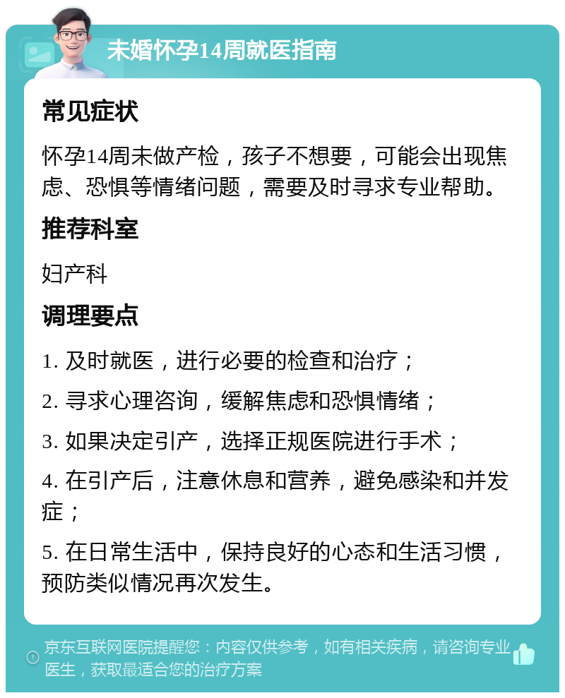 未婚怀孕14周就医指南 常见症状 怀孕14周未做产检，孩子不想要，可能会出现焦虑、恐惧等情绪问题，需要及时寻求专业帮助。 推荐科室 妇产科 调理要点 1. 及时就医，进行必要的检查和治疗； 2. 寻求心理咨询，缓解焦虑和恐惧情绪； 3. 如果决定引产，选择正规医院进行手术； 4. 在引产后，注意休息和营养，避免感染和并发症； 5. 在日常生活中，保持良好的心态和生活习惯，预防类似情况再次发生。