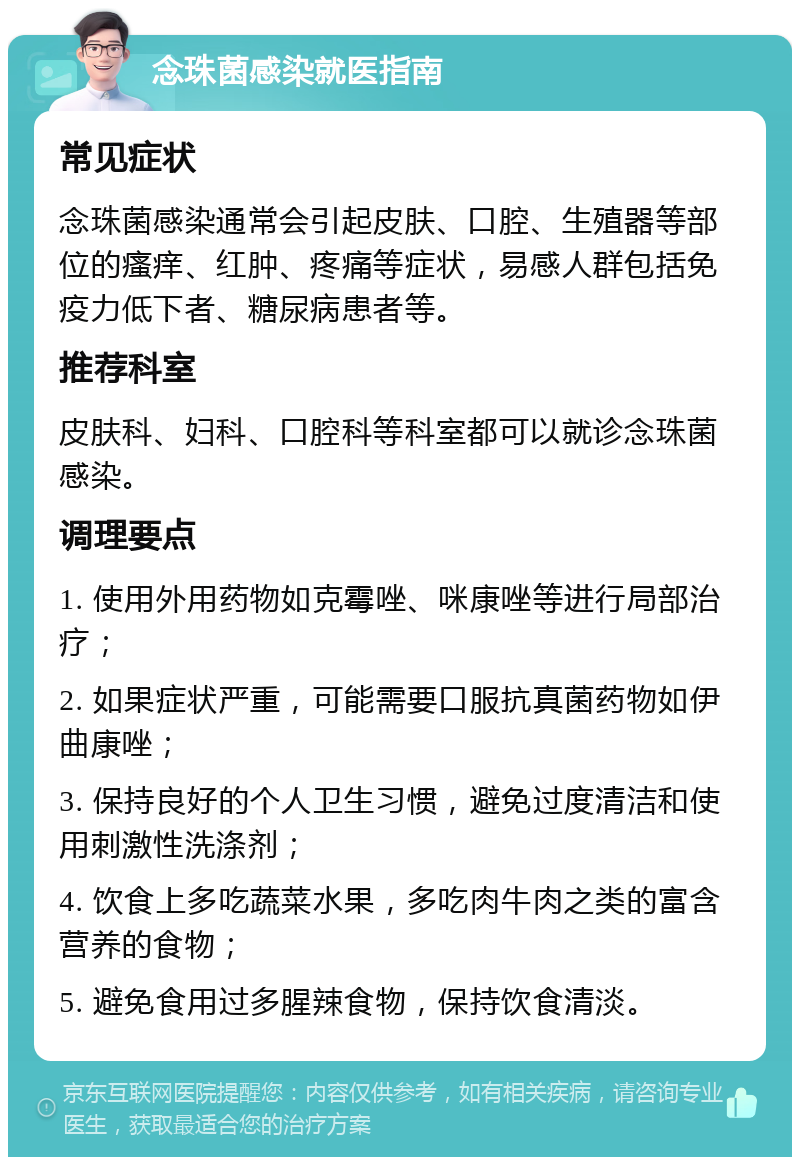 念珠菌感染就医指南 常见症状 念珠菌感染通常会引起皮肤、口腔、生殖器等部位的瘙痒、红肿、疼痛等症状，易感人群包括免疫力低下者、糖尿病患者等。 推荐科室 皮肤科、妇科、口腔科等科室都可以就诊念珠菌感染。 调理要点 1. 使用外用药物如克霉唑、咪康唑等进行局部治疗； 2. 如果症状严重，可能需要口服抗真菌药物如伊曲康唑； 3. 保持良好的个人卫生习惯，避免过度清洁和使用刺激性洗涤剂； 4. 饮食上多吃蔬菜水果，多吃肉牛肉之类的富含营养的食物； 5. 避免食用过多腥辣食物，保持饮食清淡。