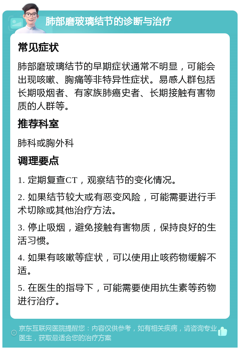 肺部磨玻璃结节的诊断与治疗 常见症状 肺部磨玻璃结节的早期症状通常不明显，可能会出现咳嗽、胸痛等非特异性症状。易感人群包括长期吸烟者、有家族肺癌史者、长期接触有害物质的人群等。 推荐科室 肺科或胸外科 调理要点 1. 定期复查CT，观察结节的变化情况。 2. 如果结节较大或有恶变风险，可能需要进行手术切除或其他治疗方法。 3. 停止吸烟，避免接触有害物质，保持良好的生活习惯。 4. 如果有咳嗽等症状，可以使用止咳药物缓解不适。 5. 在医生的指导下，可能需要使用抗生素等药物进行治疗。