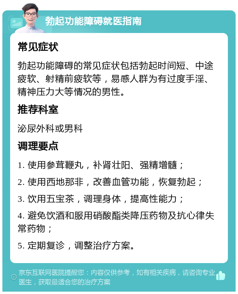 勃起功能障碍就医指南 常见症状 勃起功能障碍的常见症状包括勃起时间短、中途疲软、射精前疲软等，易感人群为有过度手淫、精神压力大等情况的男性。 推荐科室 泌尿外科或男科 调理要点 1. 使用参茸鞭丸，补肾壮阳、强精增髓； 2. 使用西地那非，改善血管功能，恢复勃起； 3. 饮用五宝茶，调理身体，提高性能力； 4. 避免饮酒和服用硝酸酯类降压药物及抗心律失常药物； 5. 定期复诊，调整治疗方案。