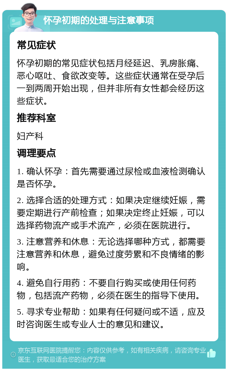 怀孕初期的处理与注意事项 常见症状 怀孕初期的常见症状包括月经延迟、乳房胀痛、恶心呕吐、食欲改变等。这些症状通常在受孕后一到两周开始出现，但并非所有女性都会经历这些症状。 推荐科室 妇产科 调理要点 1. 确认怀孕：首先需要通过尿检或血液检测确认是否怀孕。 2. 选择合适的处理方式：如果决定继续妊娠，需要定期进行产前检查；如果决定终止妊娠，可以选择药物流产或手术流产，必须在医院进行。 3. 注意营养和休息：无论选择哪种方式，都需要注意营养和休息，避免过度劳累和不良情绪的影响。 4. 避免自行用药：不要自行购买或使用任何药物，包括流产药物，必须在医生的指导下使用。 5. 寻求专业帮助：如果有任何疑问或不适，应及时咨询医生或专业人士的意见和建议。