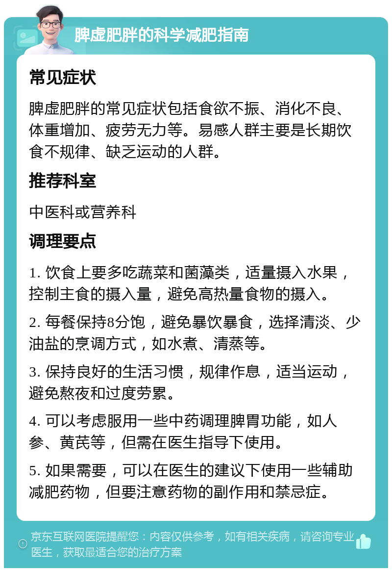 脾虚肥胖的科学减肥指南 常见症状 脾虚肥胖的常见症状包括食欲不振、消化不良、体重增加、疲劳无力等。易感人群主要是长期饮食不规律、缺乏运动的人群。 推荐科室 中医科或营养科 调理要点 1. 饮食上要多吃蔬菜和菌藻类，适量摄入水果，控制主食的摄入量，避免高热量食物的摄入。 2. 每餐保持8分饱，避免暴饮暴食，选择清淡、少油盐的烹调方式，如水煮、清蒸等。 3. 保持良好的生活习惯，规律作息，适当运动，避免熬夜和过度劳累。 4. 可以考虑服用一些中药调理脾胃功能，如人参、黄芪等，但需在医生指导下使用。 5. 如果需要，可以在医生的建议下使用一些辅助减肥药物，但要注意药物的副作用和禁忌症。